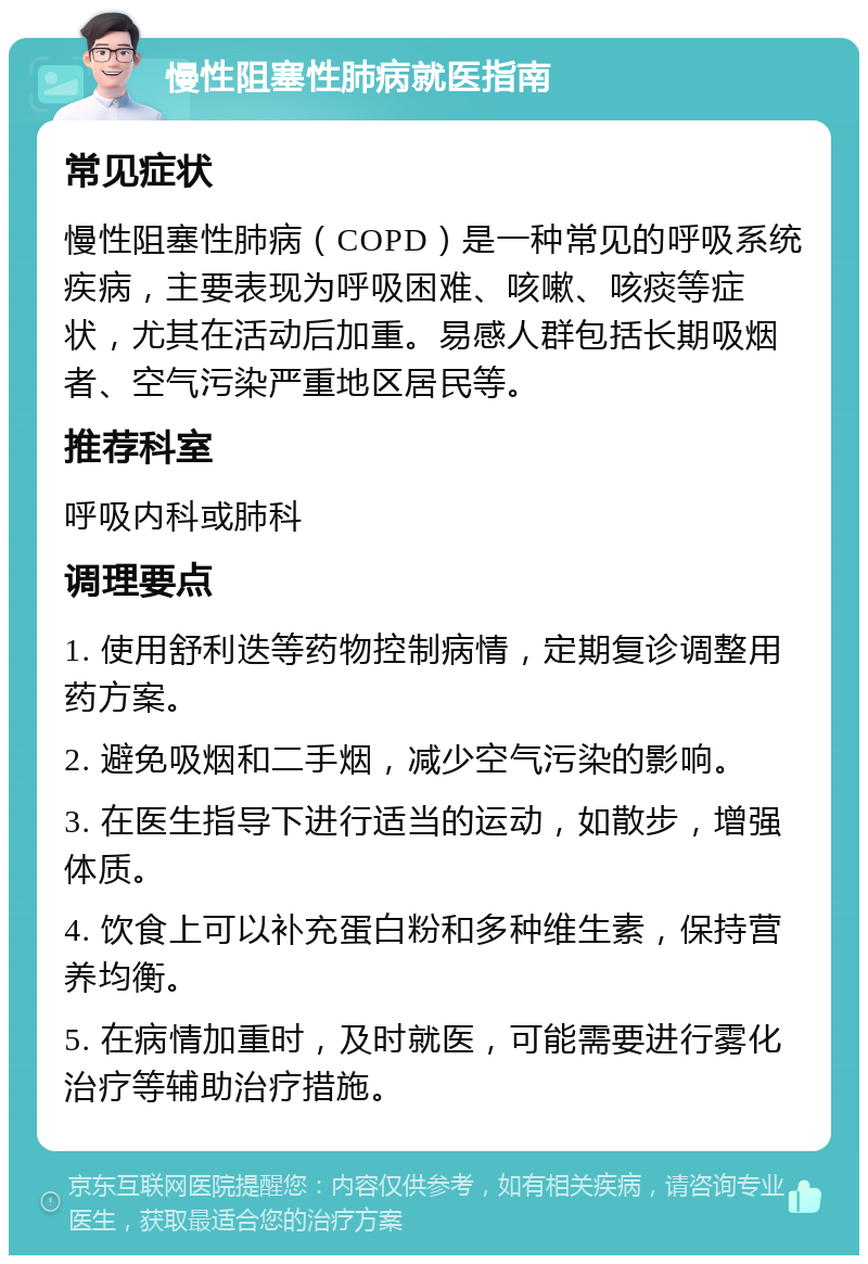 慢性阻塞性肺病就医指南 常见症状 慢性阻塞性肺病（COPD）是一种常见的呼吸系统疾病，主要表现为呼吸困难、咳嗽、咳痰等症状，尤其在活动后加重。易感人群包括长期吸烟者、空气污染严重地区居民等。 推荐科室 呼吸内科或肺科 调理要点 1. 使用舒利迭等药物控制病情，定期复诊调整用药方案。 2. 避免吸烟和二手烟，减少空气污染的影响。 3. 在医生指导下进行适当的运动，如散步，增强体质。 4. 饮食上可以补充蛋白粉和多种维生素，保持营养均衡。 5. 在病情加重时，及时就医，可能需要进行雾化治疗等辅助治疗措施。