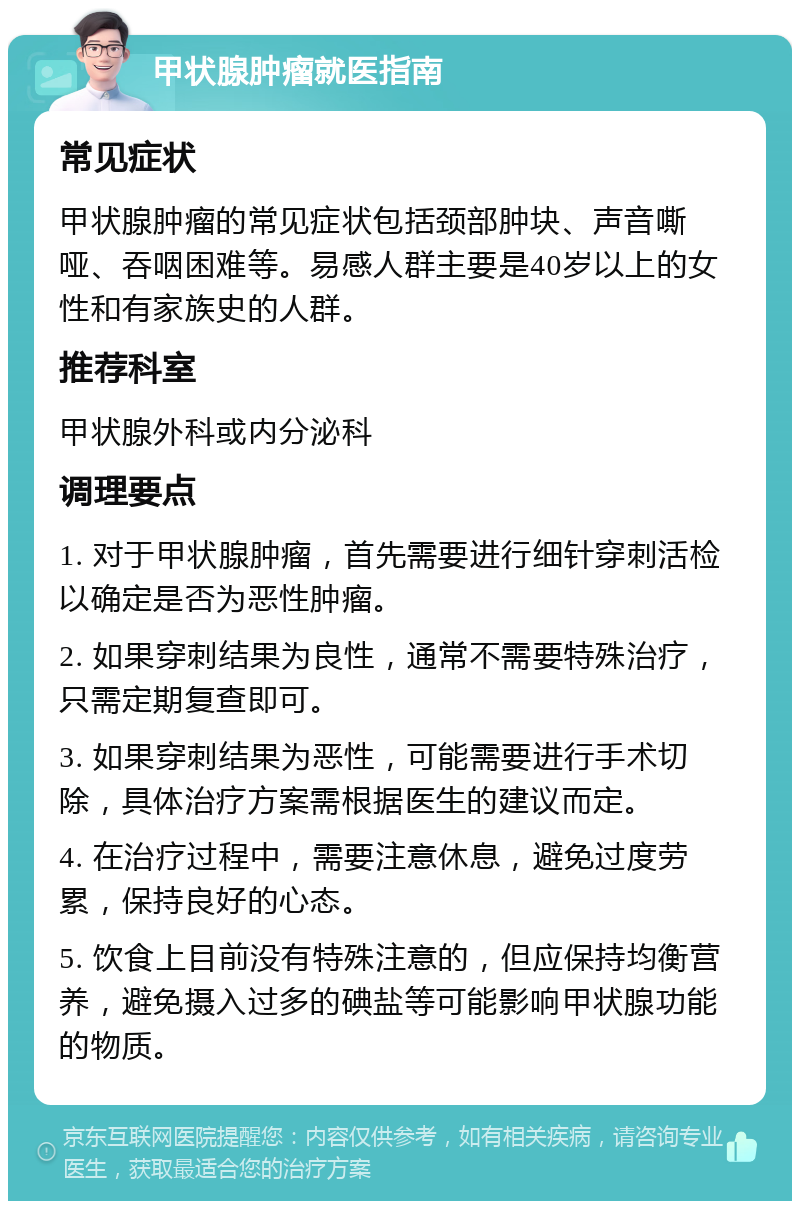 甲状腺肿瘤就医指南 常见症状 甲状腺肿瘤的常见症状包括颈部肿块、声音嘶哑、吞咽困难等。易感人群主要是40岁以上的女性和有家族史的人群。 推荐科室 甲状腺外科或内分泌科 调理要点 1. 对于甲状腺肿瘤，首先需要进行细针穿刺活检以确定是否为恶性肿瘤。 2. 如果穿刺结果为良性，通常不需要特殊治疗，只需定期复查即可。 3. 如果穿刺结果为恶性，可能需要进行手术切除，具体治疗方案需根据医生的建议而定。 4. 在治疗过程中，需要注意休息，避免过度劳累，保持良好的心态。 5. 饮食上目前没有特殊注意的，但应保持均衡营养，避免摄入过多的碘盐等可能影响甲状腺功能的物质。