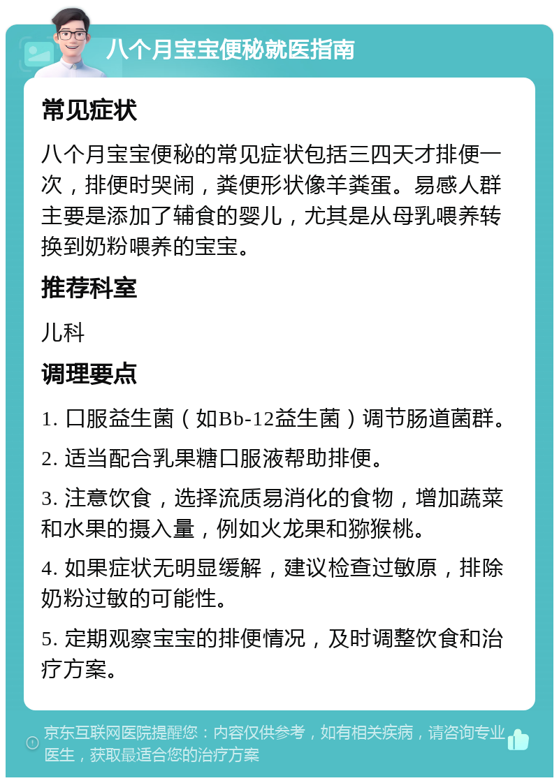 八个月宝宝便秘就医指南 常见症状 八个月宝宝便秘的常见症状包括三四天才排便一次，排便时哭闹，粪便形状像羊粪蛋。易感人群主要是添加了辅食的婴儿，尤其是从母乳喂养转换到奶粉喂养的宝宝。 推荐科室 儿科 调理要点 1. 口服益生菌（如Bb-12益生菌）调节肠道菌群。 2. 适当配合乳果糖口服液帮助排便。 3. 注意饮食，选择流质易消化的食物，增加蔬菜和水果的摄入量，例如火龙果和猕猴桃。 4. 如果症状无明显缓解，建议检查过敏原，排除奶粉过敏的可能性。 5. 定期观察宝宝的排便情况，及时调整饮食和治疗方案。