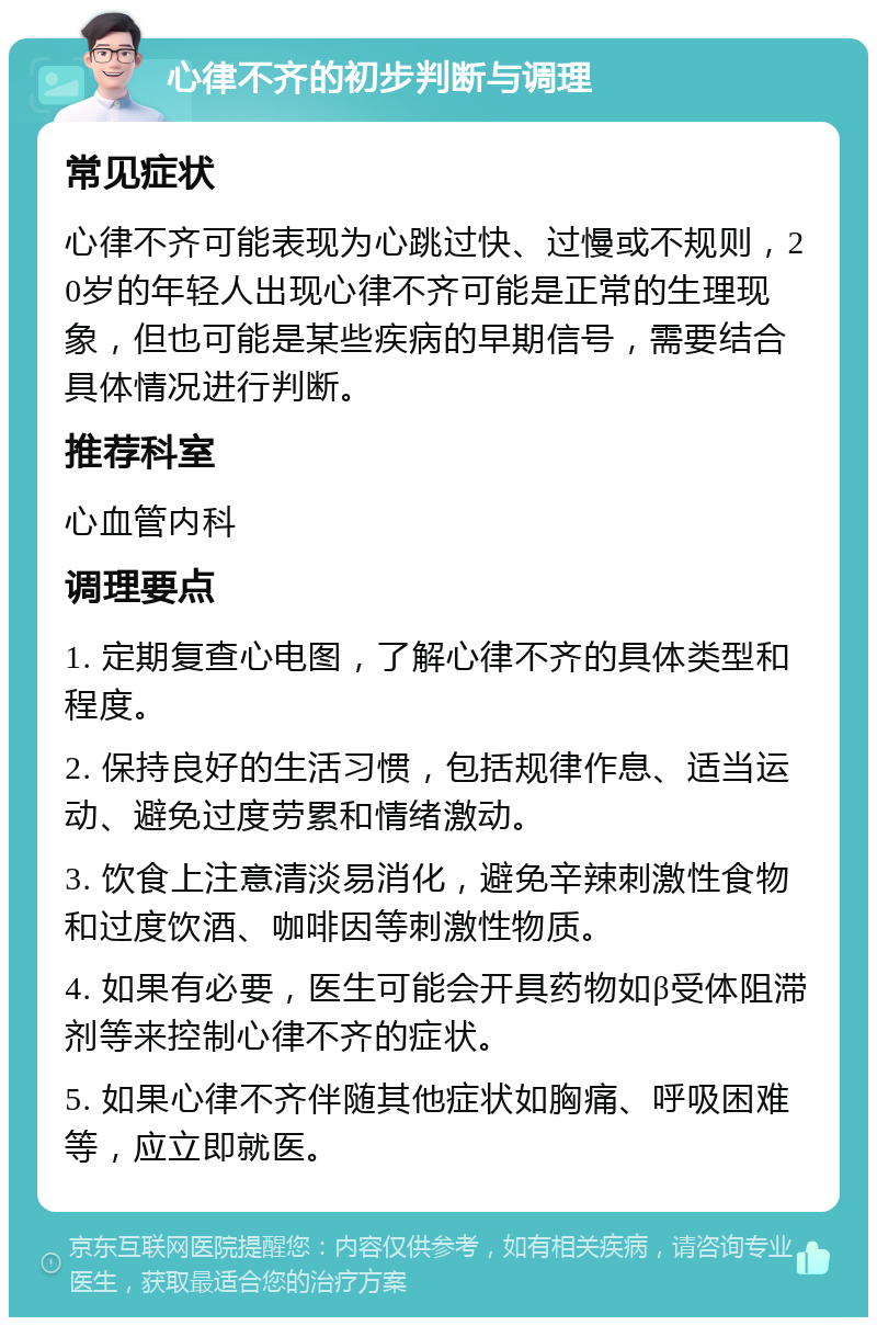 心律不齐的初步判断与调理 常见症状 心律不齐可能表现为心跳过快、过慢或不规则，20岁的年轻人出现心律不齐可能是正常的生理现象，但也可能是某些疾病的早期信号，需要结合具体情况进行判断。 推荐科室 心血管内科 调理要点 1. 定期复查心电图，了解心律不齐的具体类型和程度。 2. 保持良好的生活习惯，包括规律作息、适当运动、避免过度劳累和情绪激动。 3. 饮食上注意清淡易消化，避免辛辣刺激性食物和过度饮酒、咖啡因等刺激性物质。 4. 如果有必要，医生可能会开具药物如β受体阻滞剂等来控制心律不齐的症状。 5. 如果心律不齐伴随其他症状如胸痛、呼吸困难等，应立即就医。