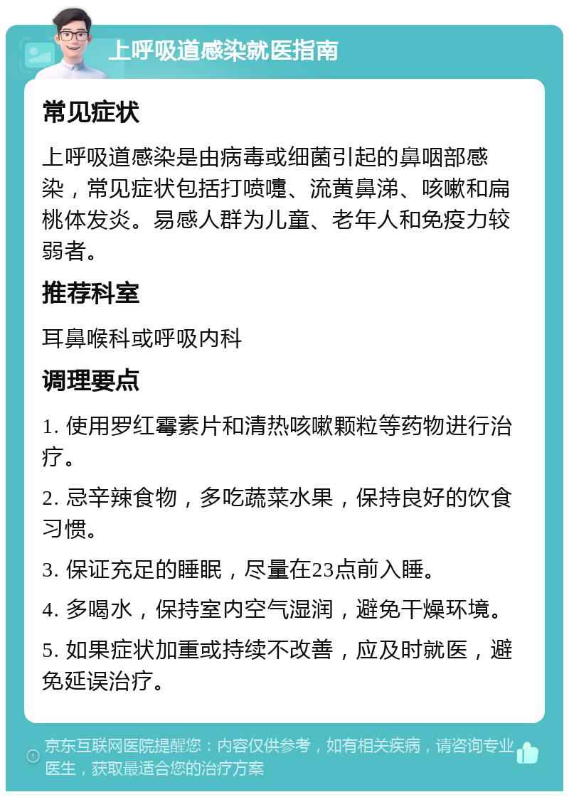 上呼吸道感染就医指南 常见症状 上呼吸道感染是由病毒或细菌引起的鼻咽部感染，常见症状包括打喷嚏、流黄鼻涕、咳嗽和扁桃体发炎。易感人群为儿童、老年人和免疫力较弱者。 推荐科室 耳鼻喉科或呼吸内科 调理要点 1. 使用罗红霉素片和清热咳嗽颗粒等药物进行治疗。 2. 忌辛辣食物，多吃蔬菜水果，保持良好的饮食习惯。 3. 保证充足的睡眠，尽量在23点前入睡。 4. 多喝水，保持室内空气湿润，避免干燥环境。 5. 如果症状加重或持续不改善，应及时就医，避免延误治疗。