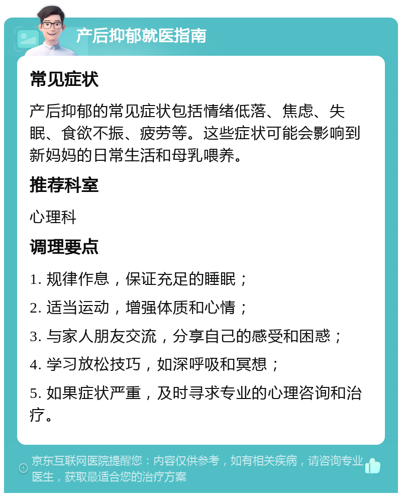 产后抑郁就医指南 常见症状 产后抑郁的常见症状包括情绪低落、焦虑、失眠、食欲不振、疲劳等。这些症状可能会影响到新妈妈的日常生活和母乳喂养。 推荐科室 心理科 调理要点 1. 规律作息，保证充足的睡眠； 2. 适当运动，增强体质和心情； 3. 与家人朋友交流，分享自己的感受和困惑； 4. 学习放松技巧，如深呼吸和冥想； 5. 如果症状严重，及时寻求专业的心理咨询和治疗。