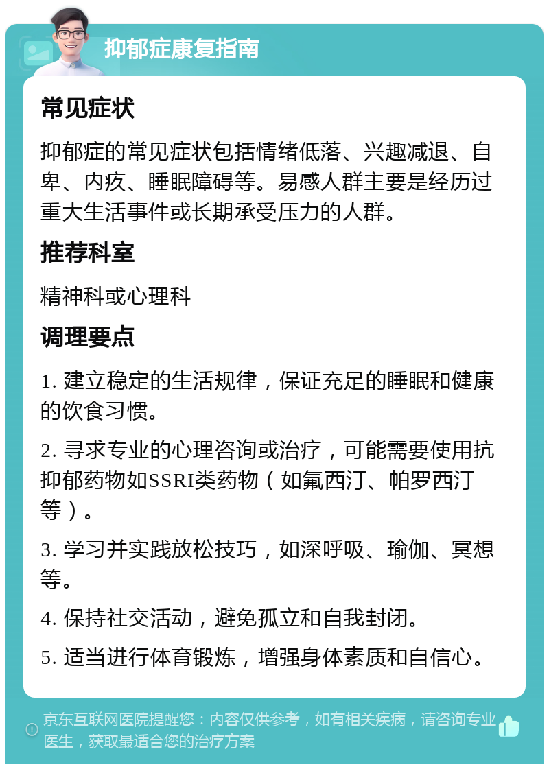 抑郁症康复指南 常见症状 抑郁症的常见症状包括情绪低落、兴趣减退、自卑、内疚、睡眠障碍等。易感人群主要是经历过重大生活事件或长期承受压力的人群。 推荐科室 精神科或心理科 调理要点 1. 建立稳定的生活规律，保证充足的睡眠和健康的饮食习惯。 2. 寻求专业的心理咨询或治疗，可能需要使用抗抑郁药物如SSRI类药物（如氟西汀、帕罗西汀等）。 3. 学习并实践放松技巧，如深呼吸、瑜伽、冥想等。 4. 保持社交活动，避免孤立和自我封闭。 5. 适当进行体育锻炼，增强身体素质和自信心。