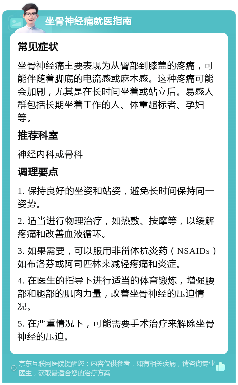 坐骨神经痛就医指南 常见症状 坐骨神经痛主要表现为从臀部到膝盖的疼痛，可能伴随着脚底的电流感或麻木感。这种疼痛可能会加剧，尤其是在长时间坐着或站立后。易感人群包括长期坐着工作的人、体重超标者、孕妇等。 推荐科室 神经内科或骨科 调理要点 1. 保持良好的坐姿和站姿，避免长时间保持同一姿势。 2. 适当进行物理治疗，如热敷、按摩等，以缓解疼痛和改善血液循环。 3. 如果需要，可以服用非甾体抗炎药（NSAIDs）如布洛芬或阿司匹林来减轻疼痛和炎症。 4. 在医生的指导下进行适当的体育锻炼，增强腰部和腿部的肌肉力量，改善坐骨神经的压迫情况。 5. 在严重情况下，可能需要手术治疗来解除坐骨神经的压迫。