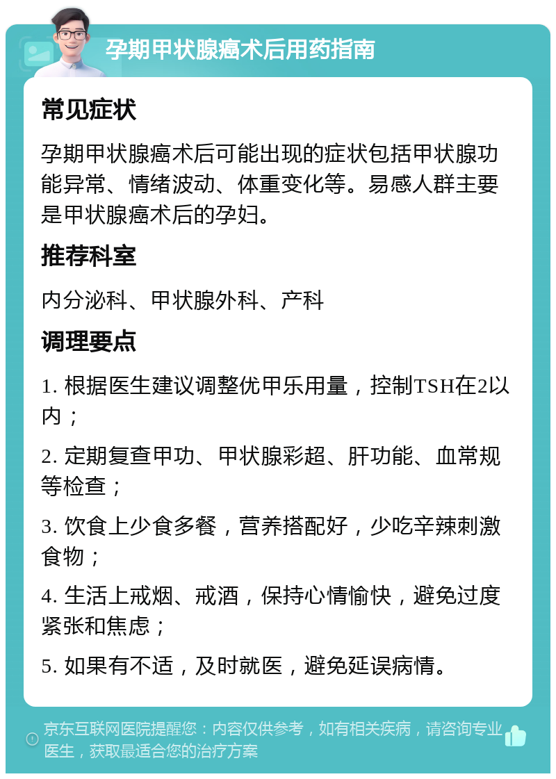 孕期甲状腺癌术后用药指南 常见症状 孕期甲状腺癌术后可能出现的症状包括甲状腺功能异常、情绪波动、体重变化等。易感人群主要是甲状腺癌术后的孕妇。 推荐科室 内分泌科、甲状腺外科、产科 调理要点 1. 根据医生建议调整优甲乐用量，控制TSH在2以内； 2. 定期复查甲功、甲状腺彩超、肝功能、血常规等检查； 3. 饮食上少食多餐，营养搭配好，少吃辛辣刺激食物； 4. 生活上戒烟、戒酒，保持心情愉快，避免过度紧张和焦虑； 5. 如果有不适，及时就医，避免延误病情。