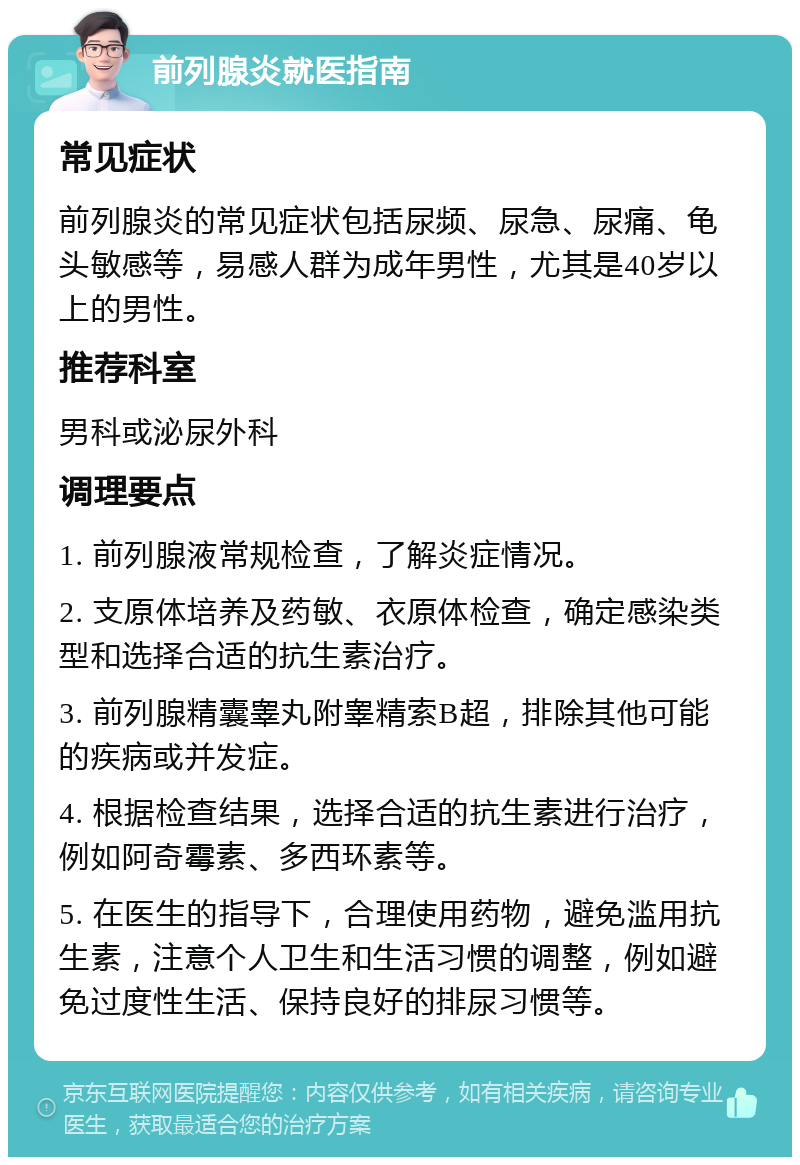 前列腺炎就医指南 常见症状 前列腺炎的常见症状包括尿频、尿急、尿痛、龟头敏感等，易感人群为成年男性，尤其是40岁以上的男性。 推荐科室 男科或泌尿外科 调理要点 1. 前列腺液常规检查，了解炎症情况。 2. 支原体培养及药敏、衣原体检查，确定感染类型和选择合适的抗生素治疗。 3. 前列腺精囊睾丸附睾精索B超，排除其他可能的疾病或并发症。 4. 根据检查结果，选择合适的抗生素进行治疗，例如阿奇霉素、多西环素等。 5. 在医生的指导下，合理使用药物，避免滥用抗生素，注意个人卫生和生活习惯的调整，例如避免过度性生活、保持良好的排尿习惯等。