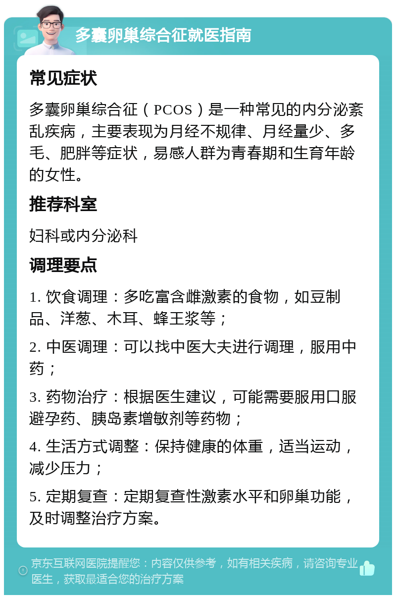 多囊卵巢综合征就医指南 常见症状 多囊卵巢综合征（PCOS）是一种常见的内分泌紊乱疾病，主要表现为月经不规律、月经量少、多毛、肥胖等症状，易感人群为青春期和生育年龄的女性。 推荐科室 妇科或内分泌科 调理要点 1. 饮食调理：多吃富含雌激素的食物，如豆制品、洋葱、木耳、蜂王浆等； 2. 中医调理：可以找中医大夫进行调理，服用中药； 3. 药物治疗：根据医生建议，可能需要服用口服避孕药、胰岛素增敏剂等药物； 4. 生活方式调整：保持健康的体重，适当运动，减少压力； 5. 定期复查：定期复查性激素水平和卵巢功能，及时调整治疗方案。