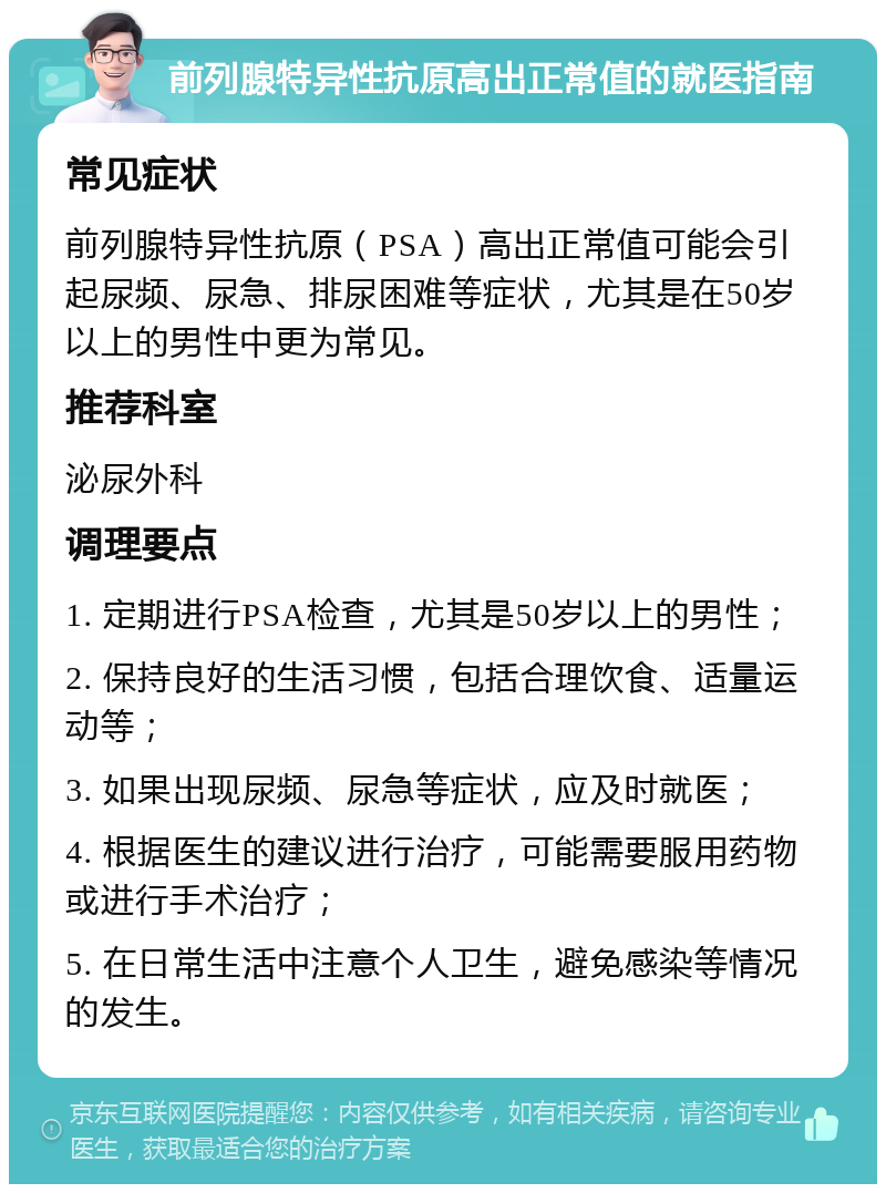 前列腺特异性抗原高出正常值的就医指南 常见症状 前列腺特异性抗原（PSA）高出正常值可能会引起尿频、尿急、排尿困难等症状，尤其是在50岁以上的男性中更为常见。 推荐科室 泌尿外科 调理要点 1. 定期进行PSA检查，尤其是50岁以上的男性； 2. 保持良好的生活习惯，包括合理饮食、适量运动等； 3. 如果出现尿频、尿急等症状，应及时就医； 4. 根据医生的建议进行治疗，可能需要服用药物或进行手术治疗； 5. 在日常生活中注意个人卫生，避免感染等情况的发生。