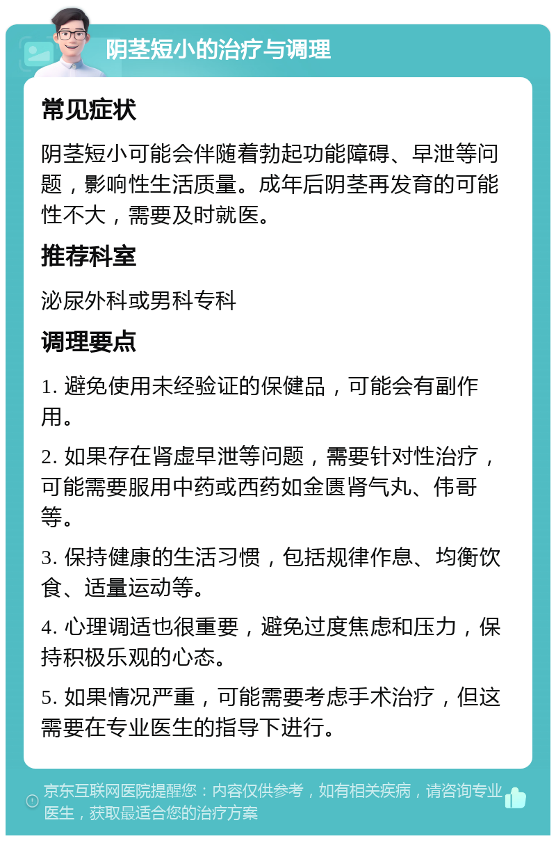 阴茎短小的治疗与调理 常见症状 阴茎短小可能会伴随着勃起功能障碍、早泄等问题，影响性生活质量。成年后阴茎再发育的可能性不大，需要及时就医。 推荐科室 泌尿外科或男科专科 调理要点 1. 避免使用未经验证的保健品，可能会有副作用。 2. 如果存在肾虚早泄等问题，需要针对性治疗，可能需要服用中药或西药如金匮肾气丸、伟哥等。 3. 保持健康的生活习惯，包括规律作息、均衡饮食、适量运动等。 4. 心理调适也很重要，避免过度焦虑和压力，保持积极乐观的心态。 5. 如果情况严重，可能需要考虑手术治疗，但这需要在专业医生的指导下进行。