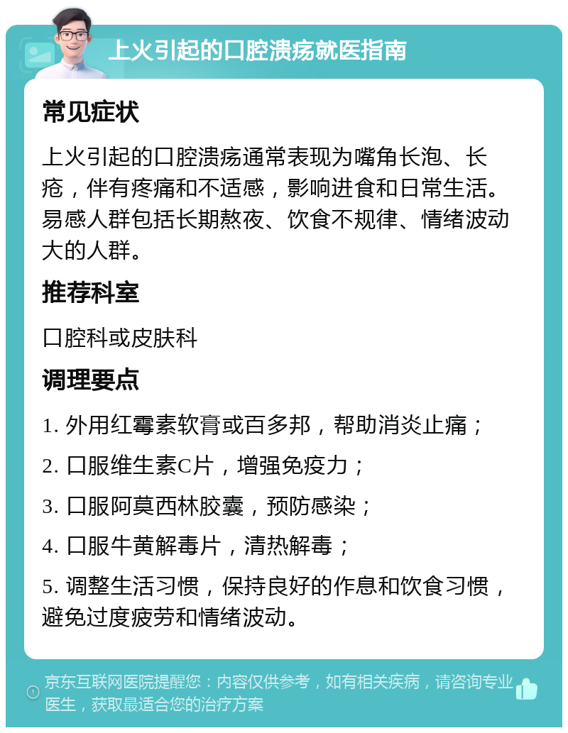 上火引起的口腔溃疡就医指南 常见症状 上火引起的口腔溃疡通常表现为嘴角长泡、长疮，伴有疼痛和不适感，影响进食和日常生活。易感人群包括长期熬夜、饮食不规律、情绪波动大的人群。 推荐科室 口腔科或皮肤科 调理要点 1. 外用红霉素软膏或百多邦，帮助消炎止痛； 2. 口服维生素C片，增强免疫力； 3. 口服阿莫西林胶囊，预防感染； 4. 口服牛黄解毒片，清热解毒； 5. 调整生活习惯，保持良好的作息和饮食习惯，避免过度疲劳和情绪波动。