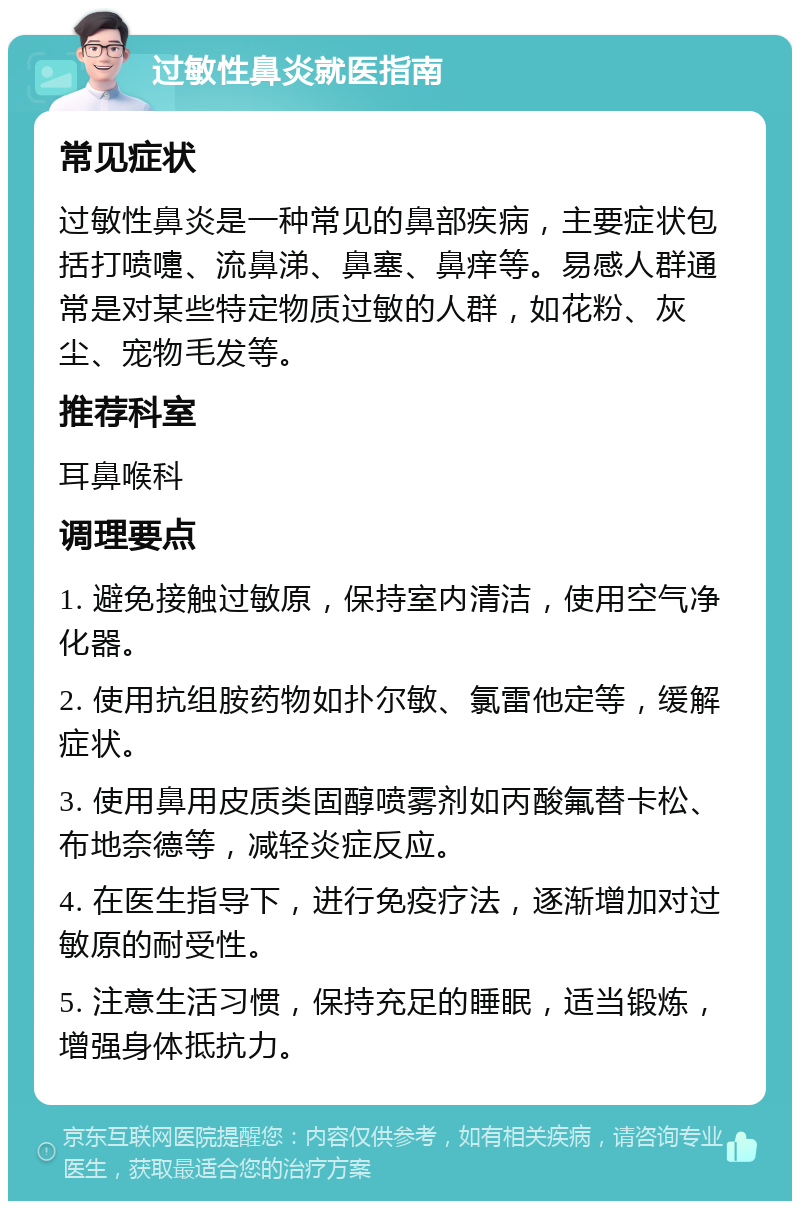 过敏性鼻炎就医指南 常见症状 过敏性鼻炎是一种常见的鼻部疾病，主要症状包括打喷嚏、流鼻涕、鼻塞、鼻痒等。易感人群通常是对某些特定物质过敏的人群，如花粉、灰尘、宠物毛发等。 推荐科室 耳鼻喉科 调理要点 1. 避免接触过敏原，保持室内清洁，使用空气净化器。 2. 使用抗组胺药物如扑尔敏、氯雷他定等，缓解症状。 3. 使用鼻用皮质类固醇喷雾剂如丙酸氟替卡松、布地奈德等，减轻炎症反应。 4. 在医生指导下，进行免疫疗法，逐渐增加对过敏原的耐受性。 5. 注意生活习惯，保持充足的睡眠，适当锻炼，增强身体抵抗力。