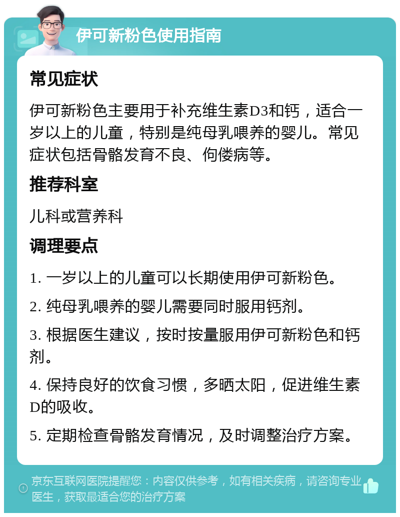 伊可新粉色使用指南 常见症状 伊可新粉色主要用于补充维生素D3和钙，适合一岁以上的儿童，特别是纯母乳喂养的婴儿。常见症状包括骨骼发育不良、佝偻病等。 推荐科室 儿科或营养科 调理要点 1. 一岁以上的儿童可以长期使用伊可新粉色。 2. 纯母乳喂养的婴儿需要同时服用钙剂。 3. 根据医生建议，按时按量服用伊可新粉色和钙剂。 4. 保持良好的饮食习惯，多晒太阳，促进维生素D的吸收。 5. 定期检查骨骼发育情况，及时调整治疗方案。