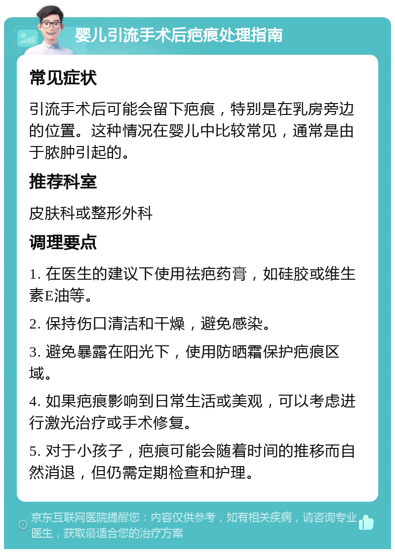 婴儿引流手术后疤痕处理指南 常见症状 引流手术后可能会留下疤痕，特别是在乳房旁边的位置。这种情况在婴儿中比较常见，通常是由于脓肿引起的。 推荐科室 皮肤科或整形外科 调理要点 1. 在医生的建议下使用祛疤药膏，如硅胶或维生素E油等。 2. 保持伤口清洁和干燥，避免感染。 3. 避免暴露在阳光下，使用防晒霜保护疤痕区域。 4. 如果疤痕影响到日常生活或美观，可以考虑进行激光治疗或手术修复。 5. 对于小孩子，疤痕可能会随着时间的推移而自然消退，但仍需定期检查和护理。