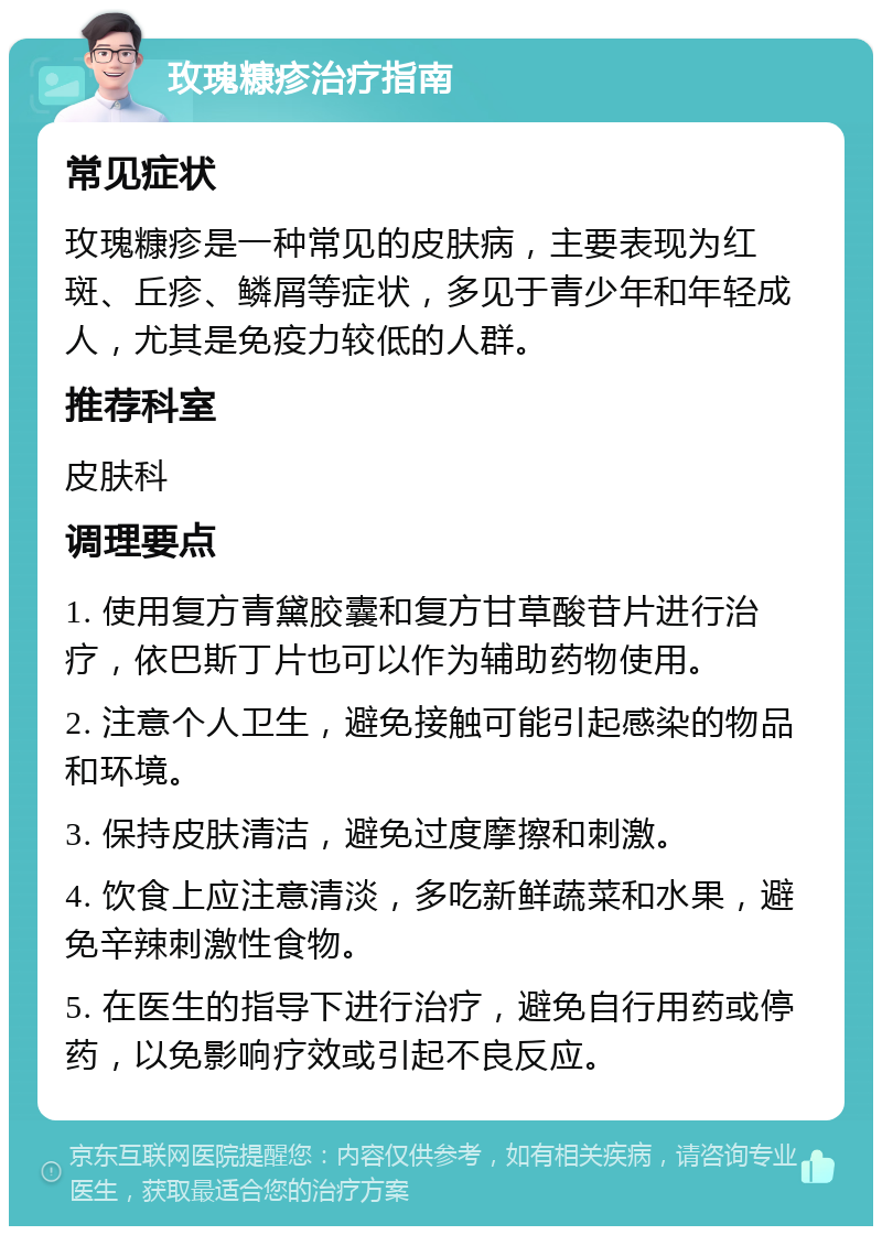 玫瑰糠疹治疗指南 常见症状 玫瑰糠疹是一种常见的皮肤病，主要表现为红斑、丘疹、鳞屑等症状，多见于青少年和年轻成人，尤其是免疫力较低的人群。 推荐科室 皮肤科 调理要点 1. 使用复方青黛胶囊和复方甘草酸苷片进行治疗，依巴斯丁片也可以作为辅助药物使用。 2. 注意个人卫生，避免接触可能引起感染的物品和环境。 3. 保持皮肤清洁，避免过度摩擦和刺激。 4. 饮食上应注意清淡，多吃新鲜蔬菜和水果，避免辛辣刺激性食物。 5. 在医生的指导下进行治疗，避免自行用药或停药，以免影响疗效或引起不良反应。