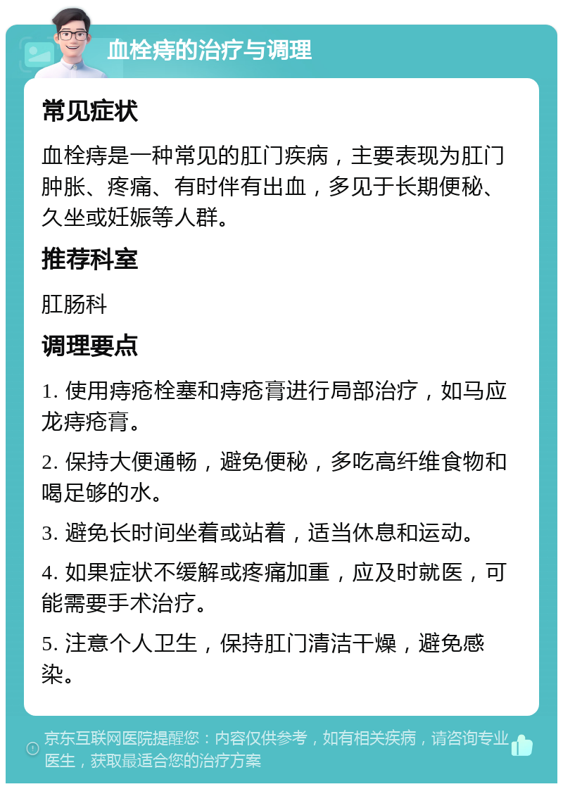 血栓痔的治疗与调理 常见症状 血栓痔是一种常见的肛门疾病，主要表现为肛门肿胀、疼痛、有时伴有出血，多见于长期便秘、久坐或妊娠等人群。 推荐科室 肛肠科 调理要点 1. 使用痔疮栓塞和痔疮膏进行局部治疗，如马应龙痔疮膏。 2. 保持大便通畅，避免便秘，多吃高纤维食物和喝足够的水。 3. 避免长时间坐着或站着，适当休息和运动。 4. 如果症状不缓解或疼痛加重，应及时就医，可能需要手术治疗。 5. 注意个人卫生，保持肛门清洁干燥，避免感染。