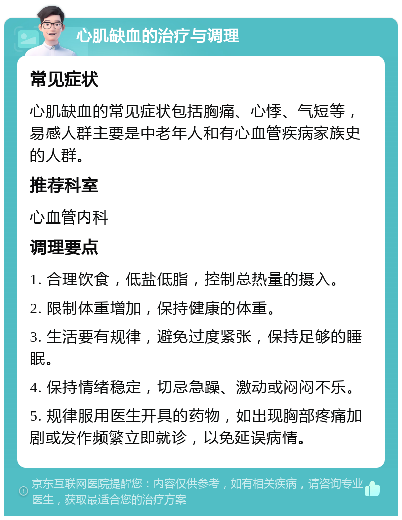 心肌缺血的治疗与调理 常见症状 心肌缺血的常见症状包括胸痛、心悸、气短等，易感人群主要是中老年人和有心血管疾病家族史的人群。 推荐科室 心血管内科 调理要点 1. 合理饮食，低盐低脂，控制总热量的摄入。 2. 限制体重增加，保持健康的体重。 3. 生活要有规律，避免过度紧张，保持足够的睡眠。 4. 保持情绪稳定，切忌急躁、激动或闷闷不乐。 5. 规律服用医生开具的药物，如出现胸部疼痛加剧或发作频繁立即就诊，以免延误病情。