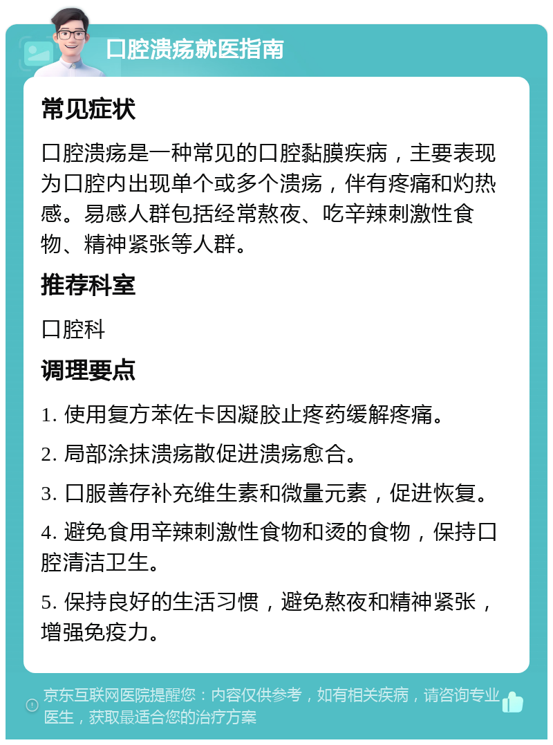 口腔溃疡就医指南 常见症状 口腔溃疡是一种常见的口腔黏膜疾病，主要表现为口腔内出现单个或多个溃疡，伴有疼痛和灼热感。易感人群包括经常熬夜、吃辛辣刺激性食物、精神紧张等人群。 推荐科室 口腔科 调理要点 1. 使用复方苯佐卡因凝胶止疼药缓解疼痛。 2. 局部涂抹溃疡散促进溃疡愈合。 3. 口服善存补充维生素和微量元素，促进恢复。 4. 避免食用辛辣刺激性食物和烫的食物，保持口腔清洁卫生。 5. 保持良好的生活习惯，避免熬夜和精神紧张，增强免疫力。