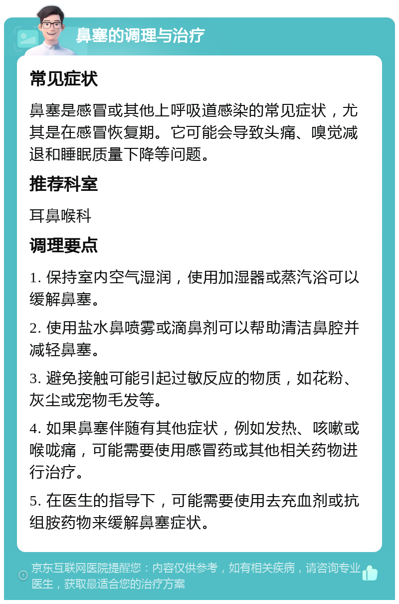 鼻塞的调理与治疗 常见症状 鼻塞是感冒或其他上呼吸道感染的常见症状，尤其是在感冒恢复期。它可能会导致头痛、嗅觉减退和睡眠质量下降等问题。 推荐科室 耳鼻喉科 调理要点 1. 保持室内空气湿润，使用加湿器或蒸汽浴可以缓解鼻塞。 2. 使用盐水鼻喷雾或滴鼻剂可以帮助清洁鼻腔并减轻鼻塞。 3. 避免接触可能引起过敏反应的物质，如花粉、灰尘或宠物毛发等。 4. 如果鼻塞伴随有其他症状，例如发热、咳嗽或喉咙痛，可能需要使用感冒药或其他相关药物进行治疗。 5. 在医生的指导下，可能需要使用去充血剂或抗组胺药物来缓解鼻塞症状。