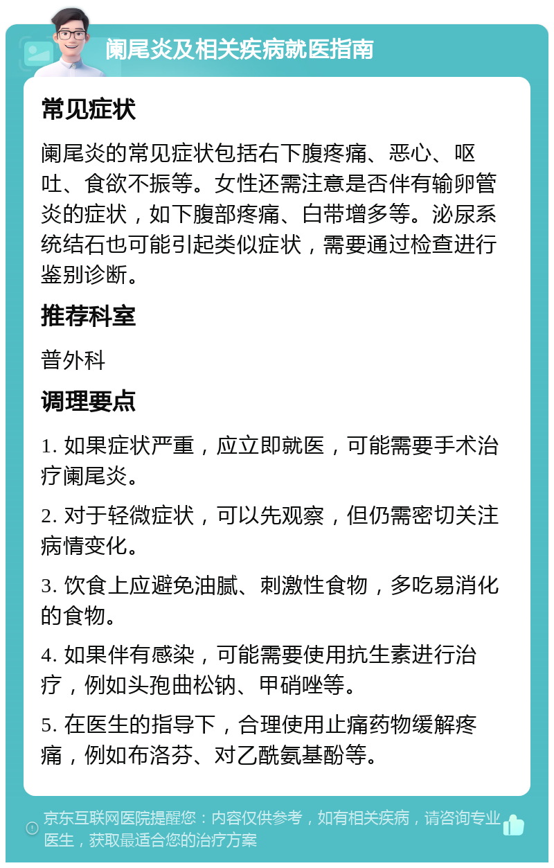 阑尾炎及相关疾病就医指南 常见症状 阑尾炎的常见症状包括右下腹疼痛、恶心、呕吐、食欲不振等。女性还需注意是否伴有输卵管炎的症状，如下腹部疼痛、白带增多等。泌尿系统结石也可能引起类似症状，需要通过检查进行鉴别诊断。 推荐科室 普外科 调理要点 1. 如果症状严重，应立即就医，可能需要手术治疗阑尾炎。 2. 对于轻微症状，可以先观察，但仍需密切关注病情变化。 3. 饮食上应避免油腻、刺激性食物，多吃易消化的食物。 4. 如果伴有感染，可能需要使用抗生素进行治疗，例如头孢曲松钠、甲硝唑等。 5. 在医生的指导下，合理使用止痛药物缓解疼痛，例如布洛芬、对乙酰氨基酚等。