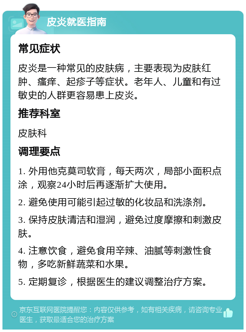 皮炎就医指南 常见症状 皮炎是一种常见的皮肤病，主要表现为皮肤红肿、瘙痒、起疹子等症状。老年人、儿童和有过敏史的人群更容易患上皮炎。 推荐科室 皮肤科 调理要点 1. 外用他克莫司软膏，每天两次，局部小面积点涂，观察24小时后再逐渐扩大使用。 2. 避免使用可能引起过敏的化妆品和洗涤剂。 3. 保持皮肤清洁和湿润，避免过度摩擦和刺激皮肤。 4. 注意饮食，避免食用辛辣、油腻等刺激性食物，多吃新鲜蔬菜和水果。 5. 定期复诊，根据医生的建议调整治疗方案。