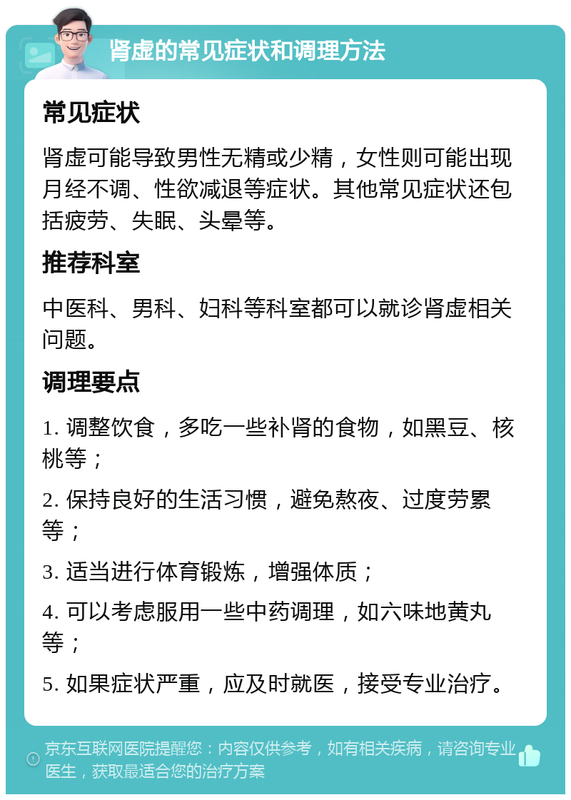 肾虚的常见症状和调理方法 常见症状 肾虚可能导致男性无精或少精，女性则可能出现月经不调、性欲减退等症状。其他常见症状还包括疲劳、失眠、头晕等。 推荐科室 中医科、男科、妇科等科室都可以就诊肾虚相关问题。 调理要点 1. 调整饮食，多吃一些补肾的食物，如黑豆、核桃等； 2. 保持良好的生活习惯，避免熬夜、过度劳累等； 3. 适当进行体育锻炼，增强体质； 4. 可以考虑服用一些中药调理，如六味地黄丸等； 5. 如果症状严重，应及时就医，接受专业治疗。