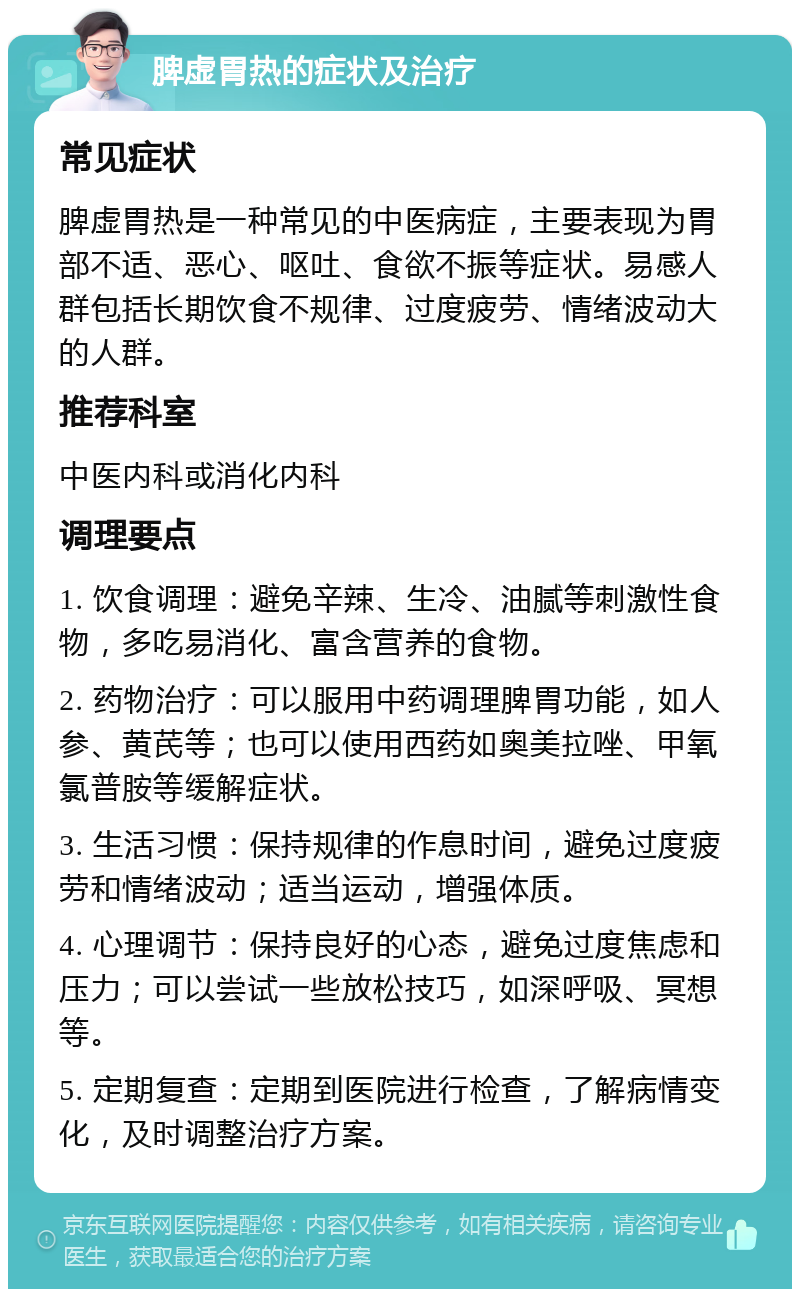 脾虚胃热的症状及治疗 常见症状 脾虚胃热是一种常见的中医病症，主要表现为胃部不适、恶心、呕吐、食欲不振等症状。易感人群包括长期饮食不规律、过度疲劳、情绪波动大的人群。 推荐科室 中医内科或消化内科 调理要点 1. 饮食调理：避免辛辣、生冷、油腻等刺激性食物，多吃易消化、富含营养的食物。 2. 药物治疗：可以服用中药调理脾胃功能，如人参、黄芪等；也可以使用西药如奥美拉唑、甲氧氯普胺等缓解症状。 3. 生活习惯：保持规律的作息时间，避免过度疲劳和情绪波动；适当运动，增强体质。 4. 心理调节：保持良好的心态，避免过度焦虑和压力；可以尝试一些放松技巧，如深呼吸、冥想等。 5. 定期复查：定期到医院进行检查，了解病情变化，及时调整治疗方案。