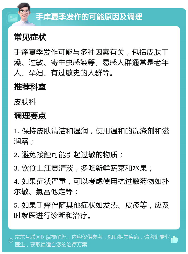 手痒夏季发作的可能原因及调理 常见症状 手痒夏季发作可能与多种因素有关，包括皮肤干燥、过敏、寄生虫感染等。易感人群通常是老年人、孕妇、有过敏史的人群等。 推荐科室 皮肤科 调理要点 1. 保持皮肤清洁和湿润，使用温和的洗涤剂和滋润霜； 2. 避免接触可能引起过敏的物质； 3. 饮食上注意清淡，多吃新鲜蔬菜和水果； 4. 如果症状严重，可以考虑使用抗过敏药物如扑尔敏、氯雷他定等； 5. 如果手痒伴随其他症状如发热、皮疹等，应及时就医进行诊断和治疗。