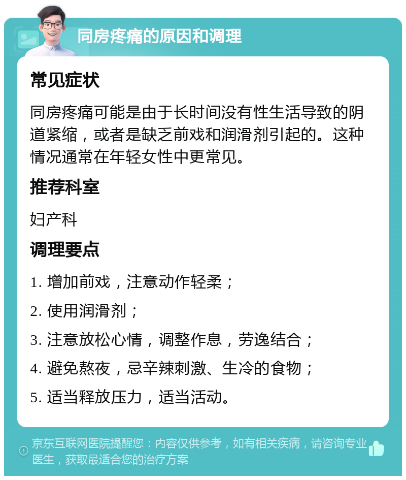 同房疼痛的原因和调理 常见症状 同房疼痛可能是由于长时间没有性生活导致的阴道紧缩，或者是缺乏前戏和润滑剂引起的。这种情况通常在年轻女性中更常见。 推荐科室 妇产科 调理要点 1. 增加前戏，注意动作轻柔； 2. 使用润滑剂； 3. 注意放松心情，调整作息，劳逸结合； 4. 避免熬夜，忌辛辣刺激、生冷的食物； 5. 适当释放压力，适当活动。