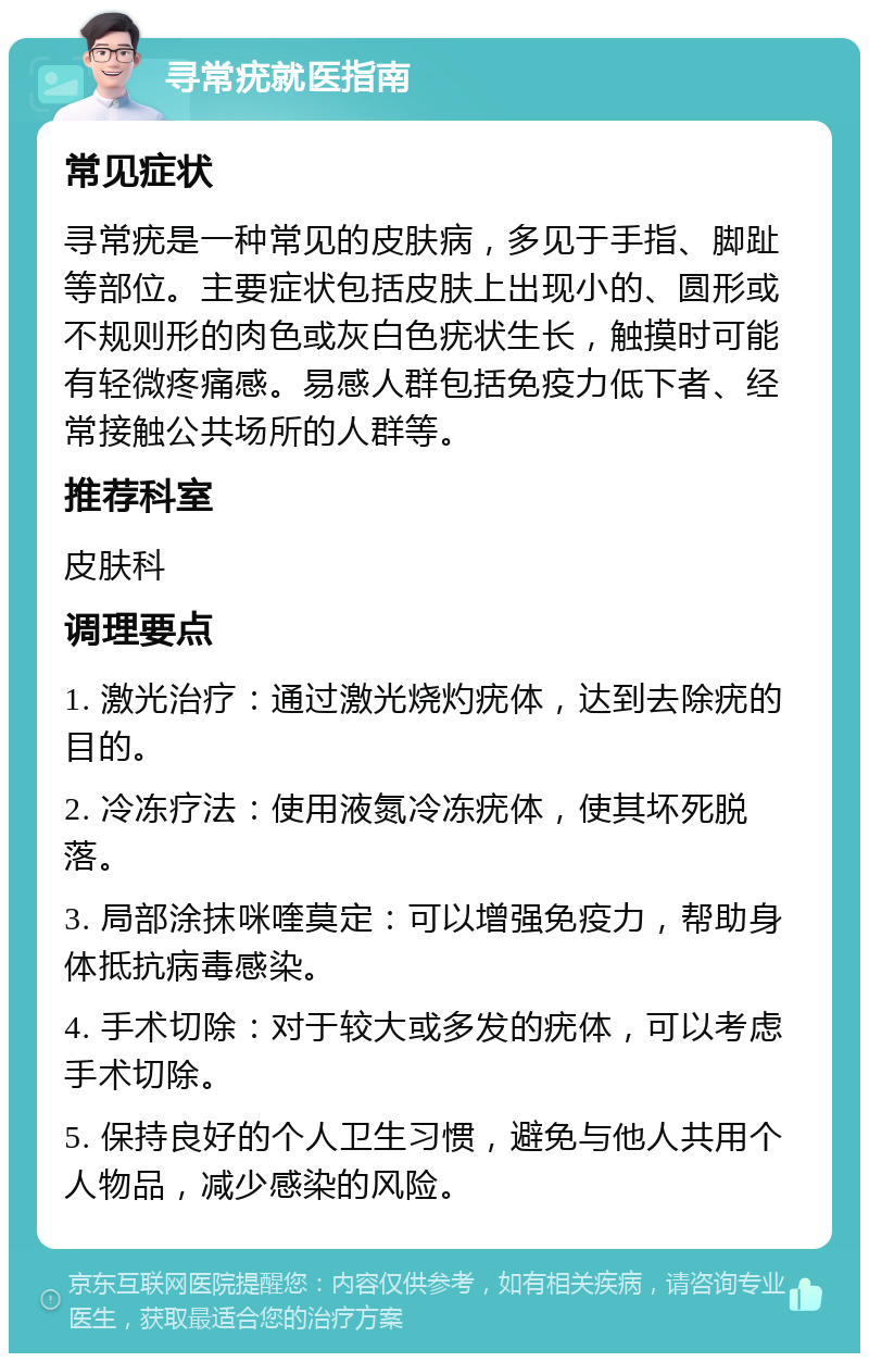 寻常疣就医指南 常见症状 寻常疣是一种常见的皮肤病，多见于手指、脚趾等部位。主要症状包括皮肤上出现小的、圆形或不规则形的肉色或灰白色疣状生长，触摸时可能有轻微疼痛感。易感人群包括免疫力低下者、经常接触公共场所的人群等。 推荐科室 皮肤科 调理要点 1. 激光治疗：通过激光烧灼疣体，达到去除疣的目的。 2. 冷冻疗法：使用液氮冷冻疣体，使其坏死脱落。 3. 局部涂抹咪喹莫定：可以增强免疫力，帮助身体抵抗病毒感染。 4. 手术切除：对于较大或多发的疣体，可以考虑手术切除。 5. 保持良好的个人卫生习惯，避免与他人共用个人物品，减少感染的风险。