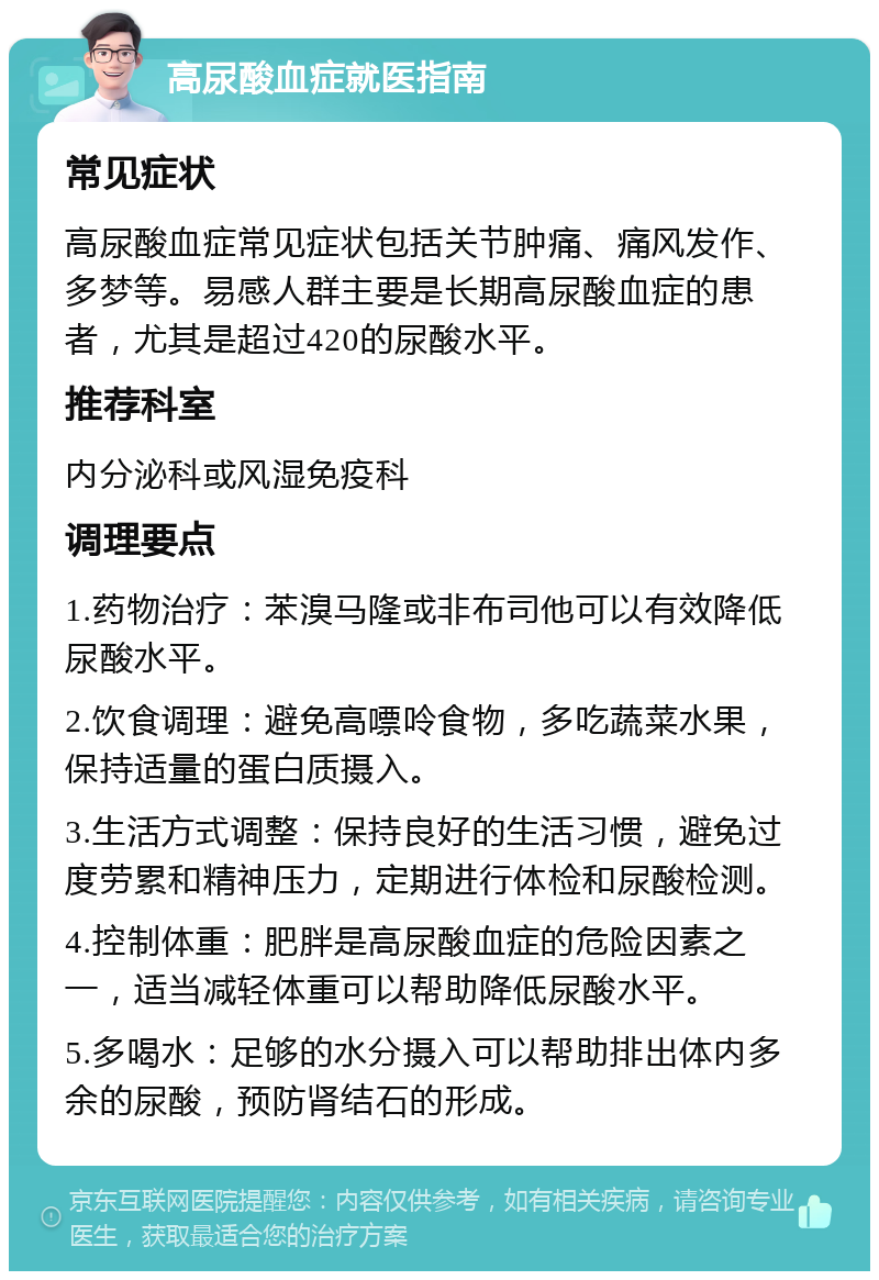 高尿酸血症就医指南 常见症状 高尿酸血症常见症状包括关节肿痛、痛风发作、多梦等。易感人群主要是长期高尿酸血症的患者，尤其是超过420的尿酸水平。 推荐科室 内分泌科或风湿免疫科 调理要点 1.药物治疗：苯溴马隆或非布司他可以有效降低尿酸水平。 2.饮食调理：避免高嘌呤食物，多吃蔬菜水果，保持适量的蛋白质摄入。 3.生活方式调整：保持良好的生活习惯，避免过度劳累和精神压力，定期进行体检和尿酸检测。 4.控制体重：肥胖是高尿酸血症的危险因素之一，适当减轻体重可以帮助降低尿酸水平。 5.多喝水：足够的水分摄入可以帮助排出体内多余的尿酸，预防肾结石的形成。