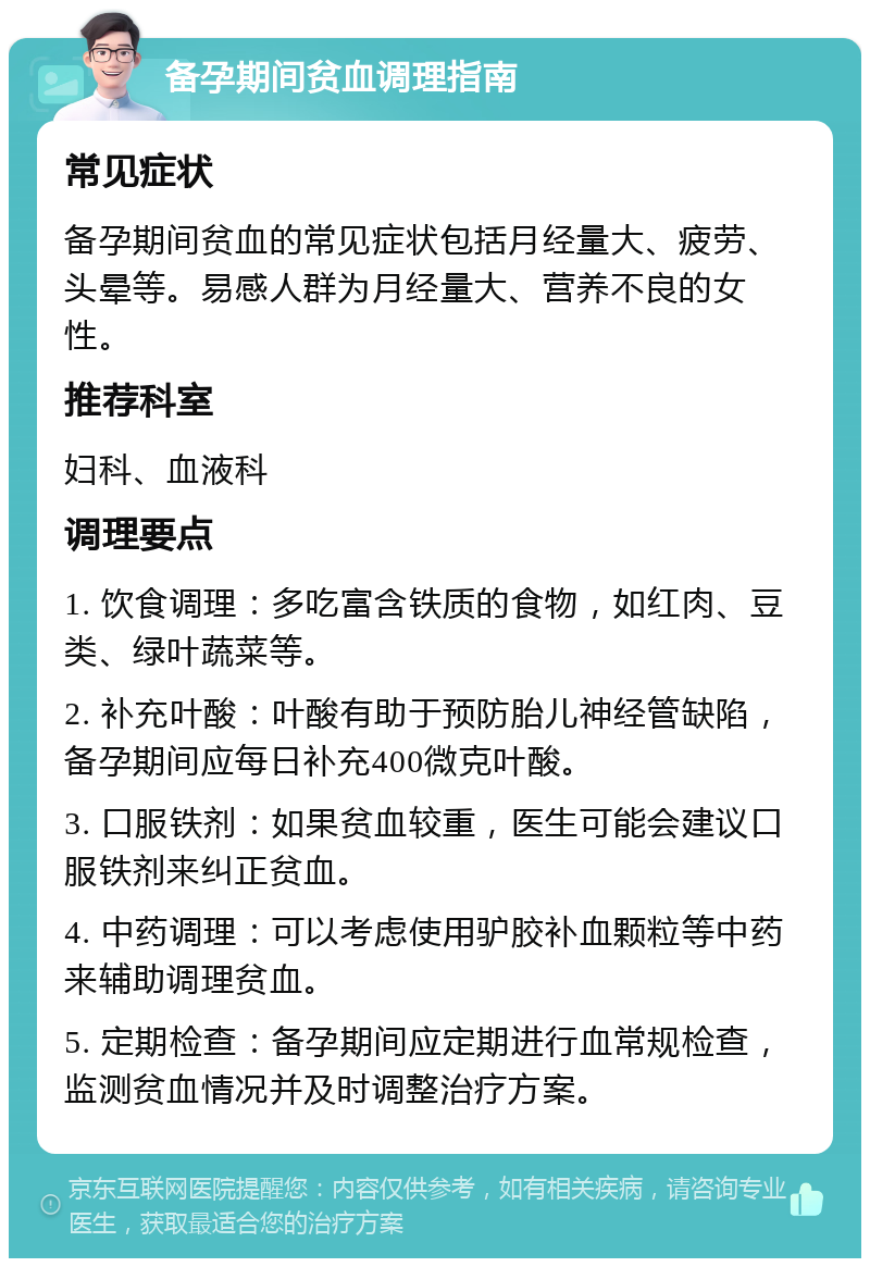 备孕期间贫血调理指南 常见症状 备孕期间贫血的常见症状包括月经量大、疲劳、头晕等。易感人群为月经量大、营养不良的女性。 推荐科室 妇科、血液科 调理要点 1. 饮食调理：多吃富含铁质的食物，如红肉、豆类、绿叶蔬菜等。 2. 补充叶酸：叶酸有助于预防胎儿神经管缺陷，备孕期间应每日补充400微克叶酸。 3. 口服铁剂：如果贫血较重，医生可能会建议口服铁剂来纠正贫血。 4. 中药调理：可以考虑使用驴胶补血颗粒等中药来辅助调理贫血。 5. 定期检查：备孕期间应定期进行血常规检查，监测贫血情况并及时调整治疗方案。