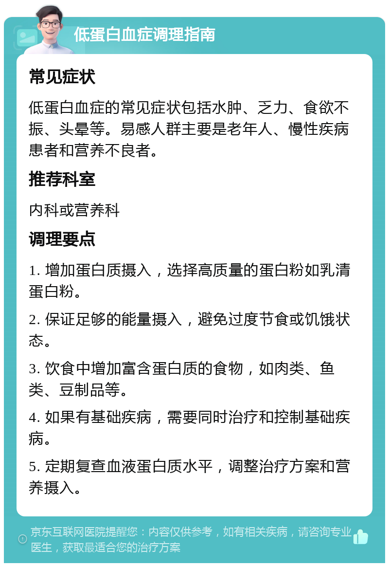 低蛋白血症调理指南 常见症状 低蛋白血症的常见症状包括水肿、乏力、食欲不振、头晕等。易感人群主要是老年人、慢性疾病患者和营养不良者。 推荐科室 内科或营养科 调理要点 1. 增加蛋白质摄入，选择高质量的蛋白粉如乳清蛋白粉。 2. 保证足够的能量摄入，避免过度节食或饥饿状态。 3. 饮食中增加富含蛋白质的食物，如肉类、鱼类、豆制品等。 4. 如果有基础疾病，需要同时治疗和控制基础疾病。 5. 定期复查血液蛋白质水平，调整治疗方案和营养摄入。