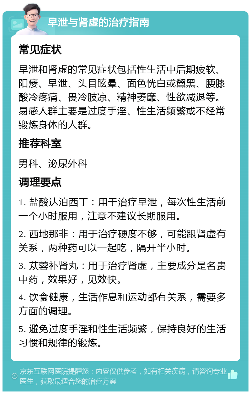 早泄与肾虚的治疗指南 常见症状 早泄和肾虚的常见症状包括性生活中后期疲软、阳痿、早泄、头目眩晕、面色恍白或黧黑、腰膝酸冷疼痛、畏冷肢凉、精神萎靡、性欲减退等。易感人群主要是过度手淫、性生活频繁或不经常锻炼身体的人群。 推荐科室 男科、泌尿外科 调理要点 1. 盐酸达泊西丁：用于治疗早泄，每次性生活前一个小时服用，注意不建议长期服用。 2. 西地那非：用于治疗硬度不够，可能跟肾虚有关系，两种药可以一起吃，隔开半小时。 3. 苁蓉补肾丸：用于治疗肾虚，主要成分是名贵中药，效果好，见效快。 4. 饮食健康，生活作息和运动都有关系，需要多方面的调理。 5. 避免过度手淫和性生活频繁，保持良好的生活习惯和规律的锻炼。