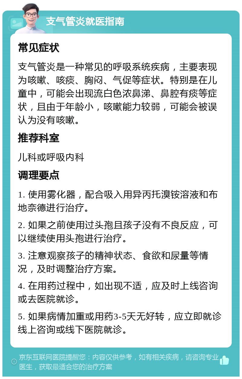 支气管炎就医指南 常见症状 支气管炎是一种常见的呼吸系统疾病，主要表现为咳嗽、咳痰、胸闷、气促等症状。特别是在儿童中，可能会出现流白色浓鼻涕、鼻腔有痰等症状，且由于年龄小，咳嗽能力较弱，可能会被误认为没有咳嗽。 推荐科室 儿科或呼吸内科 调理要点 1. 使用雾化器，配合吸入用异丙托溴铵溶液和布地奈德进行治疗。 2. 如果之前使用过头孢且孩子没有不良反应，可以继续使用头孢进行治疗。 3. 注意观察孩子的精神状态、食欲和尿量等情况，及时调整治疗方案。 4. 在用药过程中，如出现不适，应及时上线咨询或去医院就诊。 5. 如果病情加重或用药3-5天无好转，应立即就诊线上咨询或线下医院就诊。