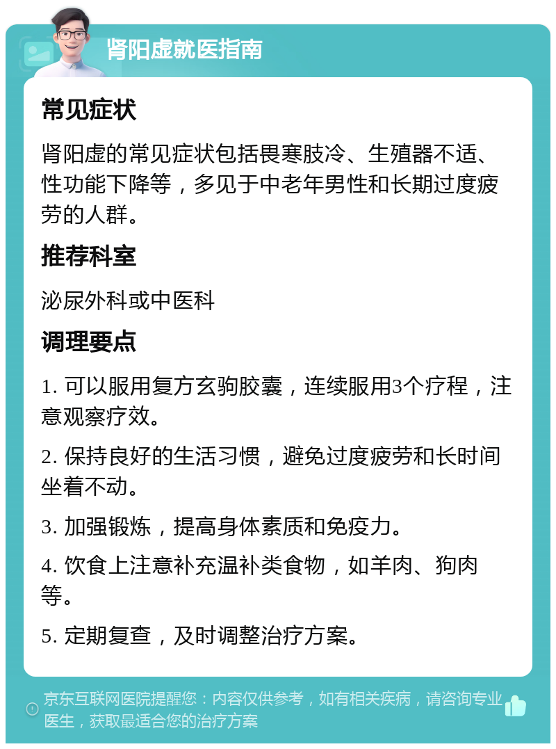 肾阳虚就医指南 常见症状 肾阳虚的常见症状包括畏寒肢冷、生殖器不适、性功能下降等，多见于中老年男性和长期过度疲劳的人群。 推荐科室 泌尿外科或中医科 调理要点 1. 可以服用复方玄驹胶囊，连续服用3个疗程，注意观察疗效。 2. 保持良好的生活习惯，避免过度疲劳和长时间坐着不动。 3. 加强锻炼，提高身体素质和免疫力。 4. 饮食上注意补充温补类食物，如羊肉、狗肉等。 5. 定期复查，及时调整治疗方案。