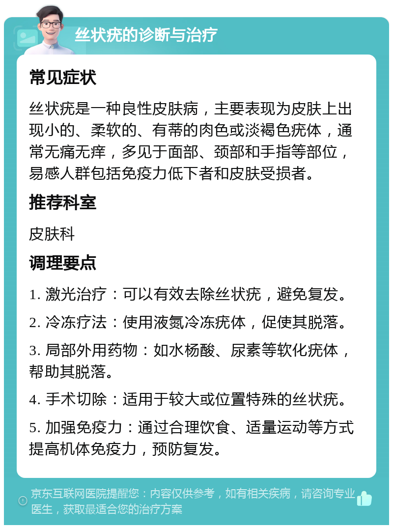 丝状疣的诊断与治疗 常见症状 丝状疣是一种良性皮肤病，主要表现为皮肤上出现小的、柔软的、有蒂的肉色或淡褐色疣体，通常无痛无痒，多见于面部、颈部和手指等部位，易感人群包括免疫力低下者和皮肤受损者。 推荐科室 皮肤科 调理要点 1. 激光治疗：可以有效去除丝状疣，避免复发。 2. 冷冻疗法：使用液氮冷冻疣体，促使其脱落。 3. 局部外用药物：如水杨酸、尿素等软化疣体，帮助其脱落。 4. 手术切除：适用于较大或位置特殊的丝状疣。 5. 加强免疫力：通过合理饮食、适量运动等方式提高机体免疫力，预防复发。