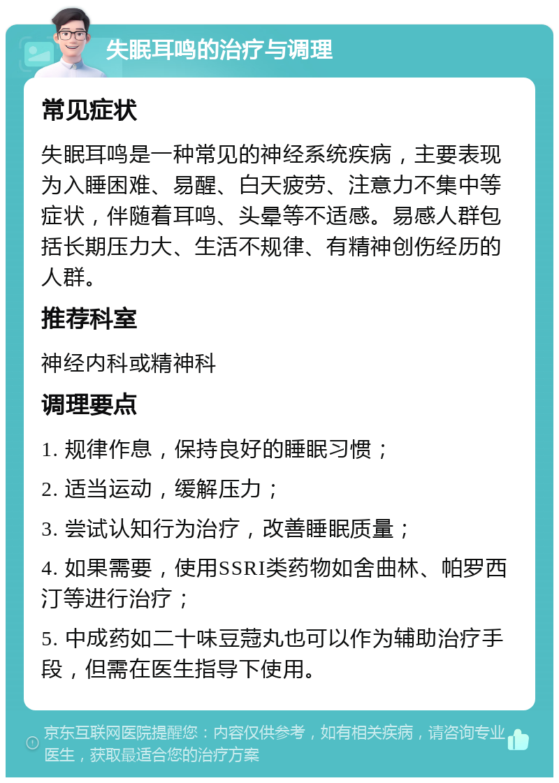 失眠耳鸣的治疗与调理 常见症状 失眠耳鸣是一种常见的神经系统疾病，主要表现为入睡困难、易醒、白天疲劳、注意力不集中等症状，伴随着耳鸣、头晕等不适感。易感人群包括长期压力大、生活不规律、有精神创伤经历的人群。 推荐科室 神经内科或精神科 调理要点 1. 规律作息，保持良好的睡眠习惯； 2. 适当运动，缓解压力； 3. 尝试认知行为治疗，改善睡眠质量； 4. 如果需要，使用SSRI类药物如舍曲林、帕罗西汀等进行治疗； 5. 中成药如二十味豆蒄丸也可以作为辅助治疗手段，但需在医生指导下使用。