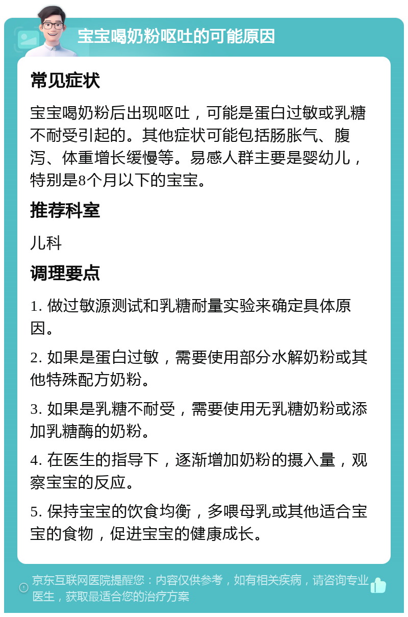 宝宝喝奶粉呕吐的可能原因 常见症状 宝宝喝奶粉后出现呕吐，可能是蛋白过敏或乳糖不耐受引起的。其他症状可能包括肠胀气、腹泻、体重增长缓慢等。易感人群主要是婴幼儿，特别是8个月以下的宝宝。 推荐科室 儿科 调理要点 1. 做过敏源测试和乳糖耐量实验来确定具体原因。 2. 如果是蛋白过敏，需要使用部分水解奶粉或其他特殊配方奶粉。 3. 如果是乳糖不耐受，需要使用无乳糖奶粉或添加乳糖酶的奶粉。 4. 在医生的指导下，逐渐增加奶粉的摄入量，观察宝宝的反应。 5. 保持宝宝的饮食均衡，多喂母乳或其他适合宝宝的食物，促进宝宝的健康成长。