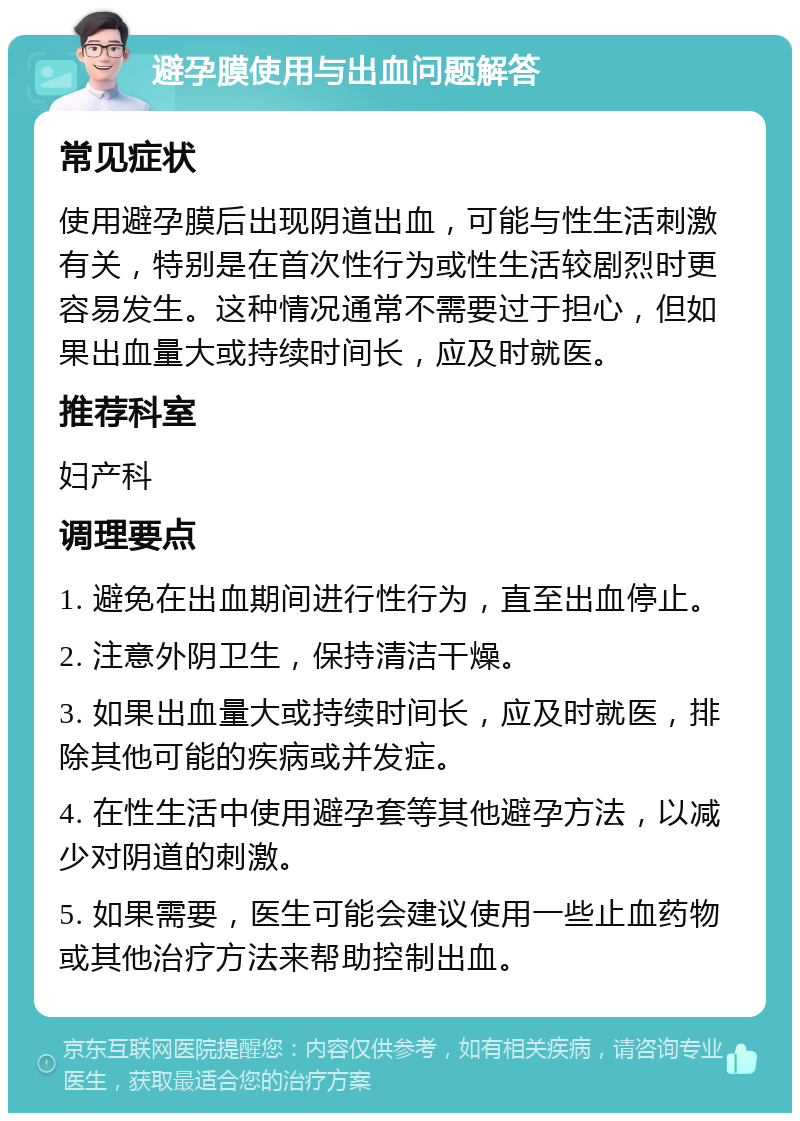 避孕膜使用与出血问题解答 常见症状 使用避孕膜后出现阴道出血，可能与性生活刺激有关，特别是在首次性行为或性生活较剧烈时更容易发生。这种情况通常不需要过于担心，但如果出血量大或持续时间长，应及时就医。 推荐科室 妇产科 调理要点 1. 避免在出血期间进行性行为，直至出血停止。 2. 注意外阴卫生，保持清洁干燥。 3. 如果出血量大或持续时间长，应及时就医，排除其他可能的疾病或并发症。 4. 在性生活中使用避孕套等其他避孕方法，以减少对阴道的刺激。 5. 如果需要，医生可能会建议使用一些止血药物或其他治疗方法来帮助控制出血。