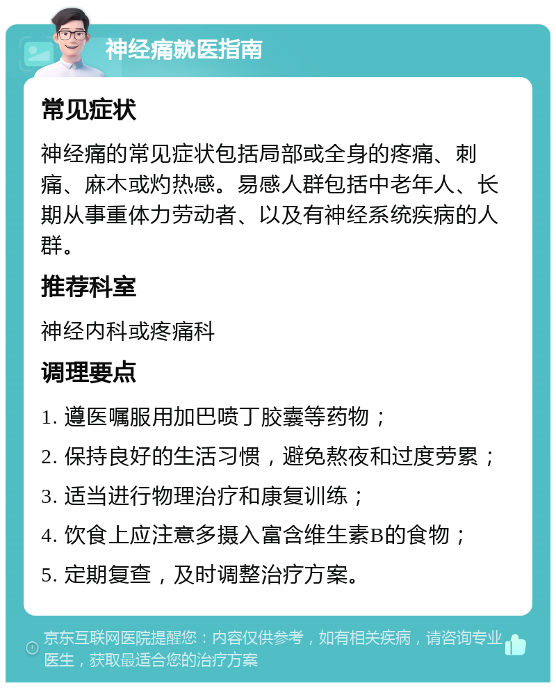 神经痛就医指南 常见症状 神经痛的常见症状包括局部或全身的疼痛、刺痛、麻木或灼热感。易感人群包括中老年人、长期从事重体力劳动者、以及有神经系统疾病的人群。 推荐科室 神经内科或疼痛科 调理要点 1. 遵医嘱服用加巴喷丁胶囊等药物； 2. 保持良好的生活习惯，避免熬夜和过度劳累； 3. 适当进行物理治疗和康复训练； 4. 饮食上应注意多摄入富含维生素B的食物； 5. 定期复查，及时调整治疗方案。