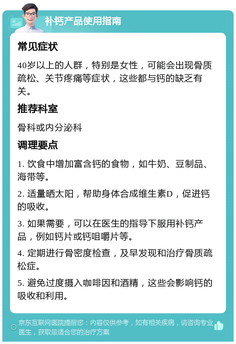 补钙产品使用指南 常见症状 40岁以上的人群，特别是女性，可能会出现骨质疏松、关节疼痛等症状，这些都与钙的缺乏有关。 推荐科室 骨科或内分泌科 调理要点 1. 饮食中增加富含钙的食物，如牛奶、豆制品、海带等。 2. 适量晒太阳，帮助身体合成维生素D，促进钙的吸收。 3. 如果需要，可以在医生的指导下服用补钙产品，例如钙片或钙咀嚼片等。 4. 定期进行骨密度检查，及早发现和治疗骨质疏松症。 5. 避免过度摄入咖啡因和酒精，这些会影响钙的吸收和利用。