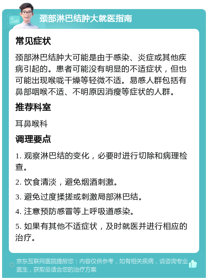 颈部淋巴结肿大就医指南 常见症状 颈部淋巴结肿大可能是由于感染、炎症或其他疾病引起的。患者可能没有明显的不适症状，但也可能出现喉咙干燥等轻微不适。易感人群包括有鼻部咽喉不适、不明原因消瘦等症状的人群。 推荐科室 耳鼻喉科 调理要点 1. 观察淋巴结的变化，必要时进行切除和病理检查。 2. 饮食清淡，避免烟酒刺激。 3. 避免过度揉搓或刺激局部淋巴结。 4. 注意预防感冒等上呼吸道感染。 5. 如果有其他不适症状，及时就医并进行相应的治疗。