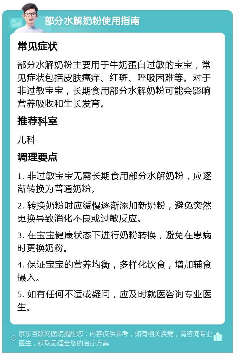 部分水解奶粉使用指南 常见症状 部分水解奶粉主要用于牛奶蛋白过敏的宝宝，常见症状包括皮肤瘙痒、红斑、呼吸困难等。对于非过敏宝宝，长期食用部分水解奶粉可能会影响营养吸收和生长发育。 推荐科室 儿科 调理要点 1. 非过敏宝宝无需长期食用部分水解奶粉，应逐渐转换为普通奶粉。 2. 转换奶粉时应缓慢逐渐添加新奶粉，避免突然更换导致消化不良或过敏反应。 3. 在宝宝健康状态下进行奶粉转换，避免在患病时更换奶粉。 4. 保证宝宝的营养均衡，多样化饮食，增加辅食摄入。 5. 如有任何不适或疑问，应及时就医咨询专业医生。