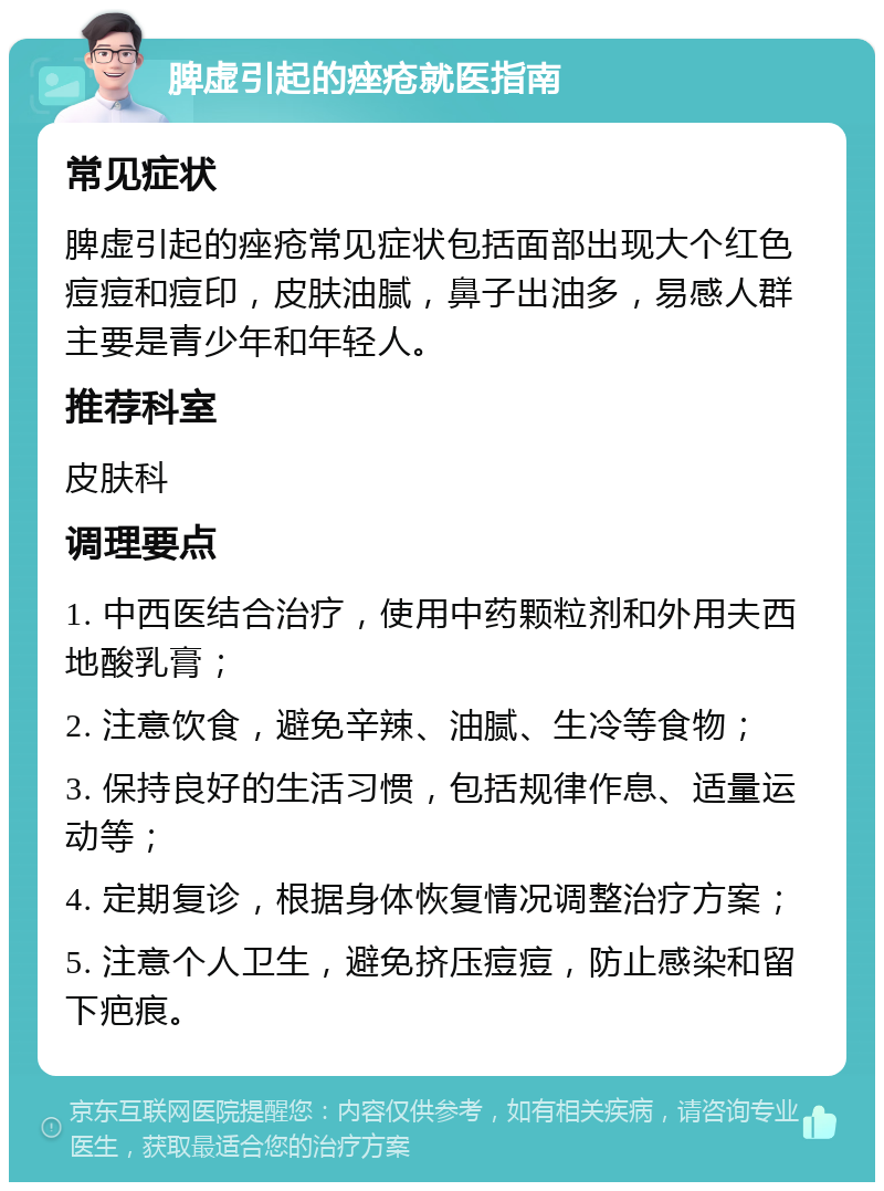 脾虚引起的痤疮就医指南 常见症状 脾虚引起的痤疮常见症状包括面部出现大个红色痘痘和痘印，皮肤油腻，鼻子出油多，易感人群主要是青少年和年轻人。 推荐科室 皮肤科 调理要点 1. 中西医结合治疗，使用中药颗粒剂和外用夫西地酸乳膏； 2. 注意饮食，避免辛辣、油腻、生冷等食物； 3. 保持良好的生活习惯，包括规律作息、适量运动等； 4. 定期复诊，根据身体恢复情况调整治疗方案； 5. 注意个人卫生，避免挤压痘痘，防止感染和留下疤痕。