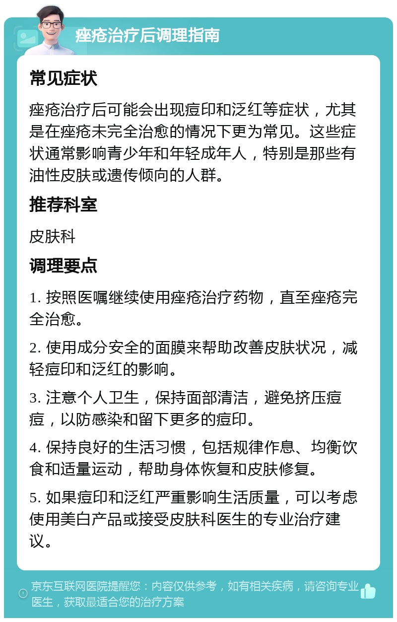 痤疮治疗后调理指南 常见症状 痤疮治疗后可能会出现痘印和泛红等症状，尤其是在痤疮未完全治愈的情况下更为常见。这些症状通常影响青少年和年轻成年人，特别是那些有油性皮肤或遗传倾向的人群。 推荐科室 皮肤科 调理要点 1. 按照医嘱继续使用痤疮治疗药物，直至痤疮完全治愈。 2. 使用成分安全的面膜来帮助改善皮肤状况，减轻痘印和泛红的影响。 3. 注意个人卫生，保持面部清洁，避免挤压痘痘，以防感染和留下更多的痘印。 4. 保持良好的生活习惯，包括规律作息、均衡饮食和适量运动，帮助身体恢复和皮肤修复。 5. 如果痘印和泛红严重影响生活质量，可以考虑使用美白产品或接受皮肤科医生的专业治疗建议。