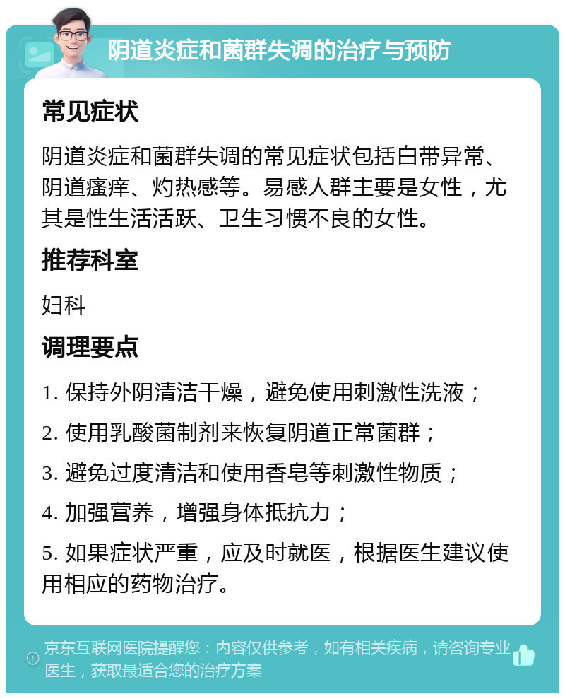 阴道炎症和菌群失调的治疗与预防 常见症状 阴道炎症和菌群失调的常见症状包括白带异常、阴道瘙痒、灼热感等。易感人群主要是女性，尤其是性生活活跃、卫生习惯不良的女性。 推荐科室 妇科 调理要点 1. 保持外阴清洁干燥，避免使用刺激性洗液； 2. 使用乳酸菌制剂来恢复阴道正常菌群； 3. 避免过度清洁和使用香皂等刺激性物质； 4. 加强营养，增强身体抵抗力； 5. 如果症状严重，应及时就医，根据医生建议使用相应的药物治疗。