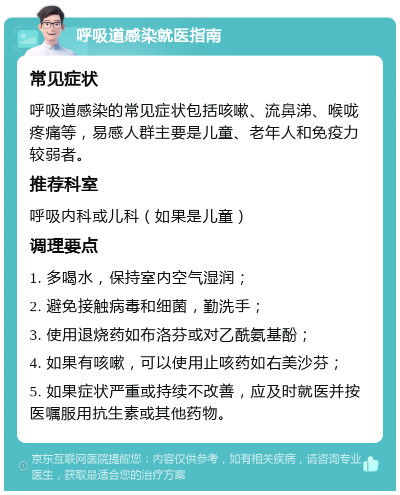 呼吸道感染就医指南 常见症状 呼吸道感染的常见症状包括咳嗽、流鼻涕、喉咙疼痛等，易感人群主要是儿童、老年人和免疫力较弱者。 推荐科室 呼吸内科或儿科（如果是儿童） 调理要点 1. 多喝水，保持室内空气湿润； 2. 避免接触病毒和细菌，勤洗手； 3. 使用退烧药如布洛芬或对乙酰氨基酚； 4. 如果有咳嗽，可以使用止咳药如右美沙芬； 5. 如果症状严重或持续不改善，应及时就医并按医嘱服用抗生素或其他药物。