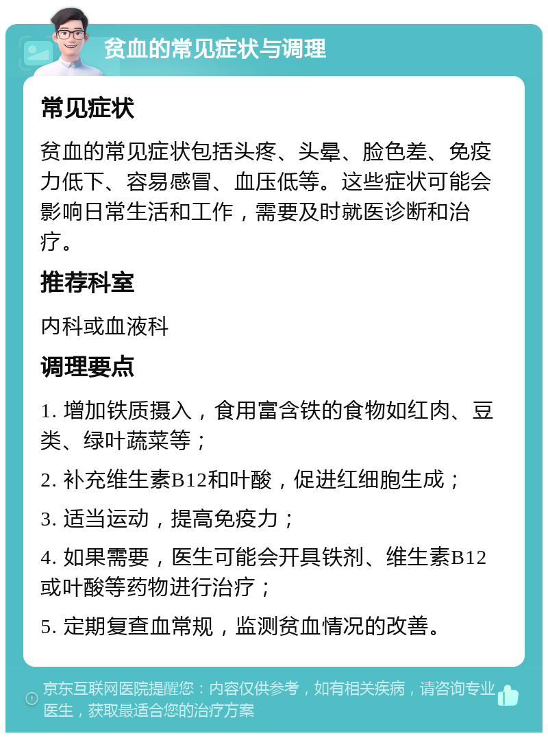 贫血的常见症状与调理 常见症状 贫血的常见症状包括头疼、头晕、脸色差、免疫力低下、容易感冒、血压低等。这些症状可能会影响日常生活和工作，需要及时就医诊断和治疗。 推荐科室 内科或血液科 调理要点 1. 增加铁质摄入，食用富含铁的食物如红肉、豆类、绿叶蔬菜等； 2. 补充维生素B12和叶酸，促进红细胞生成； 3. 适当运动，提高免疫力； 4. 如果需要，医生可能会开具铁剂、维生素B12或叶酸等药物进行治疗； 5. 定期复查血常规，监测贫血情况的改善。