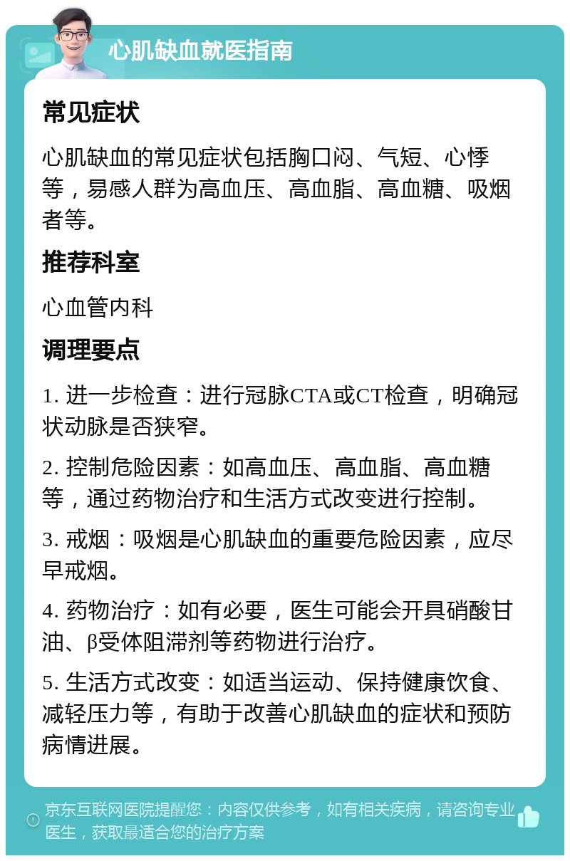 心肌缺血就医指南 常见症状 心肌缺血的常见症状包括胸口闷、气短、心悸等，易感人群为高血压、高血脂、高血糖、吸烟者等。 推荐科室 心血管内科 调理要点 1. 进一步检查：进行冠脉CTA或CT检查，明确冠状动脉是否狭窄。 2. 控制危险因素：如高血压、高血脂、高血糖等，通过药物治疗和生活方式改变进行控制。 3. 戒烟：吸烟是心肌缺血的重要危险因素，应尽早戒烟。 4. 药物治疗：如有必要，医生可能会开具硝酸甘油、β受体阻滞剂等药物进行治疗。 5. 生活方式改变：如适当运动、保持健康饮食、减轻压力等，有助于改善心肌缺血的症状和预防病情进展。