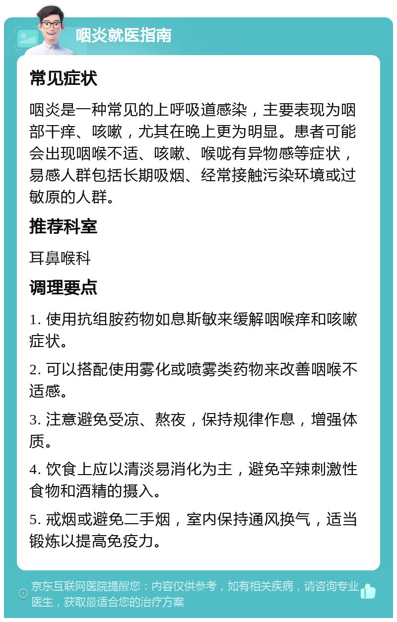 咽炎就医指南 常见症状 咽炎是一种常见的上呼吸道感染，主要表现为咽部干痒、咳嗽，尤其在晚上更为明显。患者可能会出现咽喉不适、咳嗽、喉咙有异物感等症状，易感人群包括长期吸烟、经常接触污染环境或过敏原的人群。 推荐科室 耳鼻喉科 调理要点 1. 使用抗组胺药物如息斯敏来缓解咽喉痒和咳嗽症状。 2. 可以搭配使用雾化或喷雾类药物来改善咽喉不适感。 3. 注意避免受凉、熬夜，保持规律作息，增强体质。 4. 饮食上应以清淡易消化为主，避免辛辣刺激性食物和酒精的摄入。 5. 戒烟或避免二手烟，室内保持通风换气，适当锻炼以提高免疫力。